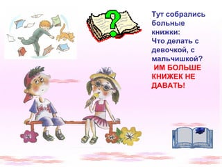 Тут собрались 
больные 
книжки: 
Что делать с 
девочкой, с 
мальчишкой? 
ИМ БОЛЬШЕ 
КНИЖЕК НЕ 
ДАВАТЬ! 
 