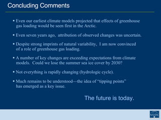 Concluding Comments The future is today. Even our earliest climate models projected that effects of greenhouse    gas loading would be seen first in the Arctic. Even seven years ago,  attribution of observed changes was uncertain. Despite strong imprints of natural variability,  I am now convinced    of a role of greenhouse gas loading. A number of key changes are exceeding expectations from climate  models.  Could we lose the summer sea ice cover by 2030? Much remains to be understood—the idea of “tipping points”    has emerged as a key issue.  Not everything is rapidly changing (hydrologic cycle).  