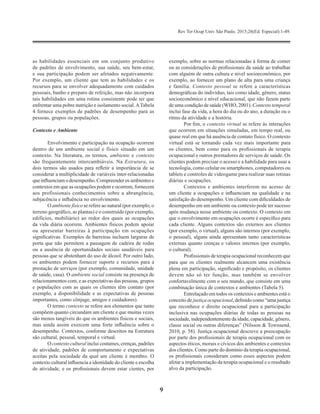 Rev Ter Ocup Univ São Paulo. 2015;26(Ed. Especial):1-49.
9
as habilidades essenciais em um conjunto produtivo
de padrões de envolvimento, sua saúde, seu bem-estar,
e sua participação podem ser afetados negativamente.
Por exemplo, um cliente que tem as habilidades e os
recursos para se envolver adequadamente com cuidados
pessoais, banho e preparo de refeição, mas não incorpora
tais habilidades em uma rotina consistente pode ter que
enfrentar uma pobre nutrição e isolamento social.ATabela
4 fornece exemplos de padrões de desempenho para as
pessoas, grupos ou populações.
Contexto e Ambiente
Envolvimento e participação na ocupação ocorrem
dentro de um ambiente social e físico situado em um
contexto. Na literatura, os termos, ambiente e contexto
são frequentemente intercambiáveis. Na Estrutura, os
dois termos são usados ​​para refletir a importância de se
considerar a multiplicidade de variáveis ​​inter-relacionadas
queinfluenciamo desempenho.Compreenderos ambientese
contextos em que as ocupações podem e ocorrem, fornecem
aos profissionais conhecimentos sobre a abrangência,
subjacência e influência no envolvimento.
O ambiente físico se refere ao natural (por exemplo, o
terreno geográfico, as plantas) e o construído (por exemplo,
edifícios, mobiliário) ao redor dos quais as ocupações
da vida diária ocorrem. Ambientes físicos podem apoiar
ou apresentar barreiras à participação em ocupações
significativas. Exemplos de barreiras incluem larguras de
porta que não permitem a passagem de cadeira de rodas
ou a ausência de oportunidades sociais saudáveis ​​para
pessoas que se abstenham do uso de álcool. Por outro lado,
os ambientes podem fornecer suporte e recursos para a
prestação de serviços (por exemplo, comunidade, unidade
de saúde, casa). O ambiente social consiste na presença de
relacionamentos com, e as expectativas das pessoas, grupos
e populações com as quais os clientes têm contato (por
exemplo, a disponibilidade e as expectativas de pessoas
importantes, como cônjuge, amigos e cuidadores).
O termo contexto se refere aos elementos que tanto
compõem quanto circundam um cliente e que muitas vezes
são menos tangíveis do que os ambientes físicos e sociais,
mas ainda assim exercem uma forte influência sobre o
desempenho. Contextos, conforme descritos na Estrutura
são cultural, pessoal, temporal e virtual.
O contexto cultural inclui costumes, crenças, padrões
de atividade, padrões de comportamento e expectativas
aceitas pela sociedade da qual um cliente é membro. O
contexto cultural influencia a identidade do cliente e escolha
de atividade, e os profissionais devem estar cientes, por
exemplo, sobre as normas relacionadas à forma de comer
ou as considerações de profissionais da saúde ao trabalhar
com alguém de outra cultura e nível socioeconômico, por
exemplo, ao fornecer um plano de alta para uma criança
e família. Contexto pessoal se refere a características
demográficas do indivíduo, tais como idade, gênero, status
socioeconômico e nível educacional, que não fazem parte
de uma condição de saúde (WHO, 2001). Contexto temporal
inclui fase da vida, a hora do dia ou do ano, a duração ou o
ritmo da atividade e a história.
Por fim, o contexto virtual se refere às interações
que ocorrem em situações simuladas, em tempo real, ou
quase real em que há ausência de contato físico. O contexto
virtual está se tornando cada vez mais importante para
os clientes, bem como para os profissionais de terapia
ocupacional e outros prestadores de serviços de saúde. Os
clientes podem precisar o acesso e a habilidade para usar a
tecnologia, como celular ou smartphones, computadores ou
tablets e controles de videogame para realizar suas rotinas
diárias e ocupações.
Contextos e ambientes interferem no acesso de
um cliente a ocupações e influenciam na qualidade e na
satisfação do desempenho. Um cliente com dificuldades de
desempenho em um ambiente ou contexto pode ter sucesso
após mudança nesse ambiente ou contexto. O contexto em
que o envolvimento em ocupações ocorre é específico para
cada cliente. Alguns contextos são externos aos clientes
(por exemplo, o virtual), alguns são internos (por exemplo,
o pessoal), alguns ainda apresentam tanto características
externas quanto crenças e valores internos (por exemplo,
o cultural).
Profissionais de terapia ocupacional reconhecem que
para que os clientes realmente alcancem uma existência
plena em participação, significado e propósito, os clientes
devem não só ter função, mas também se envolver
confortavelmente com o seu mundo, que consiste em uma
combinação única de contextos e ambientes (Tabela 5).
Entrelaçado em todos os contextos e ambientes está o
conceito de justiça ocupacional, definido como “uma justiça
que reconhece o direito ocupacional para a participação
inclusiva nas ocupações diárias de todas as pessoas na
sociedade, independentemente da idade, capacidade, gênero,
classe social ou outras diferenças” (Nilsson & Townsend,
2010, p. 58). Justiça ocupacional descreve a preocupação
por parte dos profissionais de terapia ocupacional com os
aspectos éticos, morais e cívicos dos ambientes e contextos
dos clientes. Como parte do domínio da terapia ocupacional,
os profissionais consideram como esses aspectos podem
afetar a implementação da terapia ocupacional e o resultado
alvo da participação.
 