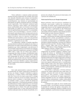 Rev Ter Ocup Univ São Paulo. 2015;26(Ed. Especial):1-49.
10
Vários ambientes e contextos podem apresentar
questões de justiça ocupacional. Por exemplo, uma escola
com educação alternativa para crianças com desordens
psiquiátricas poderia fornecer suporte acadêmico e
aconselhamento, mas limitaria as oportunidades de
participação em esportes, programas musicais e atividades
sociais organizadas. Uma instituição residencial pode
oferecer segurança e apoio médico, mas proporciona
poucas oportunidades para envolvimento em atividades
relacionadas aos papéis que antes representavam uma
fonte de significado para seus moradores.As comunidades
carentes sem acessibilidade e recursos tornam a
participação especialmente difícil e perigosa para pessoas
com incapacidades. Profissionais de terapia ocupacional
podem reconhecer áreas de injustiça ocupacional e
trabalhar para apoiar políticas, ações e leis que permitam
que as pessoas se envolvam em ocupações que fornecem
propósito e significado em suas vidas.
Ao compreender e abordar as questões específicas
de justiça dentro do ambiente de mudança de um cliente, os
profissionais de terapia ocupacional promovem resultados
terapêuticos que visam à capacitação e auto-advocacia. O
foco da terapia ocupacional no envolvimento em ocupações
e justiça ocupacional complementa a perspectiva da OMS
(2001) sobre a saúde. Em um esforço para ampliar a
compreensão dos efeitos da doença e da deficiência sobre
a saúde, a OMS reconheceu que a saúde pode ser afetada
pela incapacidade de realizar atividades e participar de
situações da vida causadas tanto por barreiras ambientais
quanto por problemas que existem nas estruturas e funções
do corpo. A Estrutura identifica a justiça ocupacional em
ambos os aspectos dos contextos e ambientes, e no resultado
da intervenção.
Processo
Esta seção operacionaliza o processo realizado
por profissionais de terapia ocupacional na prestação de
serviços aos clientes. O quadro 2 identifica os aspectos
do processo, e a Figura 2 ilustra a inter-relação dinâmica
entre eles. O processo da terapia ocupacional é a entrega
centrada no cliente de serviços de terapia ocupacional. O
processo inclui a avaliação e a intervenção para alcançar
os resultados visados​​, e ocorre no âmbito do domínio de
terapia ocupacional, e é facilitada pela perspectiva distinta
de profissionais de terapia ocupacional ao se envolverem
em raciocínio clínico, analisando as atividades e ocupações,
e colaborando com os clientes. Esta seção está organizada
em quatro grandes áreas: (1) uma visão geral do processo
conforme aplicação dentro do domínio da profissão, (2) o
processo de avaliação, (3) o processo de intervenção, e (4)
o processo de resultado alvo.
Visão Geral do Processo de Terapia Ocupacional
Muitas profissões usam um processo semelhante de
avaliação, intervenção e análise dos resultados da
intervenção. No entanto, apenas os profissionais de terapia
ocupacional focam no uso de ocupações para promover a
saúde, o bem-estar, e a participação na vida. Profissionais
de terapia ocupacional usam ocupações e atividades
selecionadas de forma terapêutica como métodos primários
de intervenção em todo o processo (Tabela 6).
Para ajudar os clientes a alcançar os resultados
desejados, os profissionais de terapia ocupacional facilitam
as interações entre o cliente, seus ambientes e contextos, e
as ocupações as quais se envolve. Esta perspectiva baseia-
se na teoria, no conhecimento e nas habilidades geradas e
utilizadas no âmbito da profissão e com base em evidências
disponíveis (Clark et al, 2012;. Davidson, Shahar, Lawless,
Sells, e Tondora, 2006; Vidro, de Leon, Marottoli , e
Berkman, 1999; Jackson, Carlson, Mandel, Zemke, & Clark,
1998; Sandqvist, Akesson, e Eklund, 2005).
A análise do desempenho ocupacional requer a
compreensão da interação complexa e dinâmica entre
os fatores dos clientes, as habilidades de desempenho,
os padrões de desempenho e os contextos e ambientes,
juntamente com as exigências da ocupação da atividade a ser
realizada. Profissionais de terapia ocupacional se atentam a
cada um desses aspectos e avaliam a influência de um sobre
os outros, individual e coletivamente. Ao compreender
como esses aspectos influenciam entre si, os profissionais
podem melhor avaliar como cada aspecto contribui para
as preocupações relacionadas com o desempenho de seus
clientes e, potencialmente, contribui para intervenções que
apoiam o desempenho ocupacional.
Para facilitar a explicação, a Estrutura descreve
o processo de terapia ocupacional como sendo linear. Na
realidade, o processo não ocorre de forma sequenciada,
passo-a-passo. Pelo contrário, é fluido e dinâmico,
permitindo que os profissionais de terapia ocupacional e
clientes mantenham seu foco nos resultados identificados
enquanto refletem continuamente e mudam o plano global
para acomodar novos desenvolvimentos e idéias ao longo
do caminho.
A definição mais ampla de cliente incluída neste
documento traduz o envolvimento crescente da profissão
na prestação de serviços não apenas a uma pessoa, mas
também a grupos e populações. Quando se trabalha com um
grupo ou população, os profissionais de terapia ocupacional
 