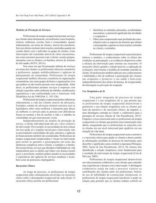 Rev Ter Ocup Univ São Paulo. 2015;26(Ed. Especial):1-49.
12
Modelos de Prestação de Serviços
Profissionais de terapia ocupacional prestam serviços
aos clientes tanto diretamente, em ambientes como hospitais,
clínicas, indústrias, escolas, lares e comunidades, quanto
indiretamente, em nome de clientes, através da consultoria.
Serviços diretos incluem intervenções concluídas quando em
contato direto com o indivíduo ou grupo de clientes. Estas
intervenções são concluídas através de vários mecanismos,
tais como encontros pessoais com o cliente, sessões grupais,
interações com os clientes e as famílias, através de sistemas
de tele-saúde (AOTA, 2013c).
Nos casos em que há prestação indireta de serviços
em nome dos clientes, os profissionais oferecem consultoria
a professores, equipes multidisciplinares e agências de
planejamento da comunidade. Profissionais de terapia
ocupacional também oferecem consultoria às organizações
comunitárias, tais como grupos de bairro e organizações civis
que podem ou não incluir pessoas com incapacidade. Além
disso, os profissionais prestam serviços à empresas com
relação à questões sobre ambiente de trabalho, modificações
ergonômicas e em conformidade com o Americans with
Disabilities Act de 1990 (Pub. L. 101-336).
Profissionaisdeterapiaocupacionalpodeminfluenciar
indiretamente a vida dos clientes através da advocacia.
Exemplos comuns de advocacia incluem conversa com os
legisladores sobre como melhorar o transporte para idosos
ou melhorar os serviços para as pessoas com deficiências
físicas ou mentais a fim de auxiliar a vida e o trabalho na
comunidade em que essas pessoas vivem.
Independentemente do modelo de prestação de
serviço, o cliente individual pode não ser o foco exclusivo
da intervenção. Por exemplo, as necessidades de uma criança
em risco pode ser o impulso inicial para a intervenção, mas
as preocupações e prioridades dos pais, parentes, e agências
de financiamento também são consideradas. Profissionais de
terapia ocupacional compreendem e focam na intervenção
para incluir as questões e preocupações em torno das
dinâmicas complexas entre o cliente, o cuidador e a família.
Da mesma forma, serviços que abordam a habilidades de vida
independente para os adultos que lidam com doença mental
grave e persistente, também podem atender às necessidades
e expectativas das agências de serviços estaduais e locais,
bem como de potenciais empregadores.
Raciocínio Clínico
Ao longo do processo, os profissionais de terapia
ocupacional estão continuamente envolvidos em raciocínio
clínico sobre o desempenho ocupacional de cada cliente. O
raciocínio clínico permite aos profissionais
•	 Identificar as múltiplas demandas, as habilidades
necessáriaseopotencialsignificadodasatividades
e ocupações e
•	 Obter uma compreensão mais profunda das inter-
relações entre os aspectos do domínio que afetam
o desempenho e apóiam as intervenções centradas
no cliente e resultados.
Profissionais de terapia ocupacional usam princípios
teóricos e modelos, o conhecimento sobre os efeitos das
condições na participação, e as evidências disponíveis sobre
a eficácia da intervenção para orientar seu raciocínio. O
raciocínio clínico garante a seleção precisa e a aplicação de
avaliações, intervenções e medidas de resultado centrado no
cliente.Os profissionaistambémaplicamseus conhecimentos
e habilidades a fim de melhorar a participação dos clientes
nas ocupações e promover a sua saúde e bem-estar,
independentemente dos efeitos da doença, da incapacidade,
da interrupção ou privação da ocupação.
Uso Terapêutico de Si
Uma parte integrante do processo de terapia
ocupacional é o uso terapêutico de si, que permite que
os profissionais de terapia ocupacional desenvolvam e
gerenciem a sua relação terapêutica com os clientes por
meio da narrativa e do raciocínio clínico; da empatia; e,
uma abordagem centrada no cliente e colaborativa para a
prestação de serviços (Taylor & Van Puymbroeck, 2013).
Empatia é a troca emocional entre os profissionais de terapia
ocupacional e os clientes que permite uma comunicação mais
aberta, assegurando que os profissionais se conectem com
os clientes em um nível emocional para ajudá-los em sua
situação de vida atual.
Profissionais de terapia ocupacional usam a narrativa
e o raciocínio clínico para ajudar os clientes a darem sentido
às informações recebidas no processo de intervenção, para
descobrir o significado e paraconstruir aesperança (Peloquin,
2003; Taylor & Van Puymbroeck, 2013). Os clientes têm
identificado a relação terapêutica como fundamental para
o resultado da intervenção da terapia ocupacional (Cole &
McLean, 2003).
Profissionais de terapia ocupacional desenvolvem
um relacionamento colaborativo com clientes para entender
suas experiências e desejos com a intervenção.Aabordagem
colaborativa usada em todo o processo valoriza as
contribuições dos clientes junto aos profissionais. Através
do uso de habilidades de comunicação interpessoal, os
profissionais de terapia ocupacional transferem o poder na
relação para permitir que os clientes tenham controle na
 