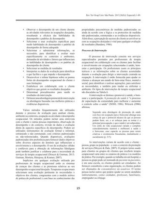 Rev Ter Ocup Univ São Paulo. 2015;26(Ed. Especial):1-49.
15
•	 Observar o desempenho de um cliente durante
as atividades relevantes às ocupações desejadas,
ressaltando a eficácia das habilidades de
desempenho e padrões de desempenho
•	 Selecionar e usar avaliações específicas para
medir habilidades de desempenho e padrões de
desempenho de forma adequada
•	 Selecionar e administrar informações, se
necessário, para identificar e avaliar mais
especificamente os contextos e ambientes,
demandas de atividades e fatores que influenciam
as habilidades de desempenho e os padrões de
desempenho do cliente
•	 Selecionar as medidas de resultados
•	 Interpretar os dados de avaliação para identificar
o que facilita e o que impede o desempenho
•	 Desenvolver e refinar hipóteses sobre os pontos
fortes do desempenho ocupacional do cliente e
suas limitações
•	 Estabelecer em colaboração com o cliente
objetivos que gerem os resultados desejados
•	 Determinar procedimentos para medir os
resultados da intervenção
•	 Delinearumaabordagempotencialdeintervenção
ou abordagens baseadas nas melhores práticas e
evidências disponíveis.
Vários métodos frequentemente são utilizados
durante o processo de avaliação para analisar cliente,
ambienteoucontextos,ocupaçãoouatividadeedesempenho
ocupacional. Os métodos podem incluir uma entrevista
com o cliente e outras pessoas importantes, observação do
desempenho e do contexto, revisão de dados e avaliação
direta de aspectos específicos do desempenho. Podem ser
utilizados instrumentos de avaliação formal e informal,
estruturado e não estruturado, com critérios padronizados
ou não-referenciados. Quando disponíveis, avaliações
padronizadas têm preferência para fornecer dados objetivos
sobre diversos aspectos do domínio que influenciam o
envolvimento e o desempenho. O uso de avaliações válidas
e confiáveis para a obtenção de informações fidedignas
pode também justificar e colaborar para a necessidade de
serviços de terapia ocupacional (Doucet & Gutman, 2013;
Gutman, Mortera, Hinojosa, & Kramer, 2007).
Implícitos em qualquer avaliação utilizada por
profissionais de terapia ocupacional estão os sistemas
de crenças dos clientes e as premissas relativas ao seu
desempenho ocupacional desejado.Terapeutas ocupacionais
selecionam uma avaliação pertinente às necessidades e
objetivos dos clientes, congruentes com o modelo teórico
de prática do profissional e com base no conhecimento das
propriedades psicométricas de medidas padronizadas ou
ainda de acordo com a lógica e os protocolos de medidas
não padronizadas, estruturadas e as evidências disponíveis.
Além disso, a percepção de sucesso do cliente ao envolver-se
com as ocupações desejadas é vital para qualquer avaliação
de resultados (Bandura, 1986).
Processo de Intervenção
O processo de intervenção consiste nos serviços
especializados prestados por profissionais de terapia
ocupacional em colaboração com os clientes para facilitar
o envolvimento em ocupações relacionadas à saúde, bem-
estar e participação. Os profissionais usam os princípios
teóricos e as informações sobre os clientes acumuladas
durante a avaliação para dirigir a intervenção centrada na
ocupação. A intervenção é então fornecida para ajudar os
clientes a alcançar um estado de bem-estar físico, mental e
social; para identificar e realizar aspirações; para satisfazer
as necessidades; e também para mudar ou enfrentar o
ambiente. Os tipos de intervenções de terapia ocupacional
são discutidos na Tabela 6.
A intervenção se destina a promover a saúde, o bem-
estar e a participação. A promoção da saúde é “o processo
de capacitação da comunidade para melhorar e aumentar
o controle sobre a saúde” (WHO, 1986). Wilcock (2006)
afirmou:
Seguindo uma abordagem de promoção da saúde
com foco em ocupação para o bem-estar abrange uma
crença de que o potencial alcance do que as pessoas
podem fazer, ser, e se esforçar para se tornar é a
principal preocupação, e que a saúde é um subproduto.
Um estilo de vida ocupacional variado e completo
coincidentemente manterá e melhorará a saúde e
o bem-estar, caso capacite as pessoas para serem
criativas e aventureiras fisicamente, mentalmente e
socialmente (p. 315).
As intervenções variam de acordo com o cliente -
pessoa, grupo ou população - e com o contexto da prestação
de serviços (Moyers & Dale, 2007). O próprio termo usado
para clientes ou grupos de clientes que recebem terapia
ocupacional varia entre os cenários de prática e os modelos
de prática. Por exemplo, quando se trabalha em um hospital, a
pessoa ou grupo pode ser nomeado de paciente ou pacientes,
e em uma escola, os clientes podem ser estudantes. Ao
fornecer consultoria a uma organização, os clientes podem
ser chamados de consumidores ou usuários. O termo
pessoa inclui outros que podem ajudar ou serem atendidos
indiretamente, como cuidador, professor, familiares,
empregador ou cônjuge.
 