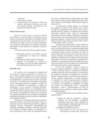 Rev Ter Ocup Univ São Paulo. 2015;26(Ed. Especial):1-49.
17
advocacia)
•	Intervenções em grupo.
2.	 O monitoramento da resposta do cliente em
relação a intervenções específicas, com base
em avaliação contínua e reavaliação de seu
progresso em direção às metas.
Revisão da Intervenção
Revisão da intervenção é o processo contínuo
de reavaliação e revisão do plano de intervenção, de sua
eficácia, e do progresso relacionado aos resultados. Durante
o planejamento da intervenção, esse processo inclui a
colaboração do cliente, com base em metas identificadas
e nos progressos relacionados aos resultados associados.
Reavaliação e revisão podem levar a alterações no plano de
intervenção.
A revisão da intervenção inclui as seguintes etapas:
1.	 Reavaliação do plano e da maneira como ele
é implementado em relação aos resultados
propostos
2.	 Modificação do plano conforme a demanda
3.	Avaliação de necessidade de continuar ou
interromper os serviços de terapia ocupacional e
de encaminhamento para outros serviços.
Resultados Alvos
Os resultados alvos representam o resultado final
do processo de terapia ocupacional; eles descrevem o
que os clientes podem alcançar através da intervenção da
terapia ocupacional. Os benefícios da terapia ocupacional
são multifacetados e podem ocorrer em todos os aspectos
do domínio. Os resultados estão diretamente relacionados
com as intervenções previstas e ocupações, os fatores do
cliente, as habilidades de desempenho, os padrões de
desempenho e com os contextos e ambientes almejados.
Os resultados também podem ser acompanhados para a
melhoria da relação transacional entre as áreas do domínio
que resultam na capacidade dos clientes de se envolverem
em ocupações desejadas que são secundárias às habilidades
melhoradas relacionadas ao fator do cliente e as habilidades
de desempenho (Tabela 9).
Além disso, os resultados podem estar associados a
impressões subjetivas dos clientes em relação a meta a ser
alcançada, tais como a melhoria das perspectivas, confiança,
esperança, diversão, auto-eficácia, sustentabilidade das
ocupações valorizadas, resiliência e bem-estar percebido.
Um exemplo de resultado subjetivo de intervenção é a
maior percepção dos pais sobre sua paternidade através
de uma nova compreensão do comportamento de seu filho
após receber serviços de terapia ocupacional (Cohn, 2001;
Cohn, Miller, & Tickle-Degnen, 2000; Graham, Rodger, &
Ziviani, 2013).
As intervenções também podem ser projetadas
para cuidadores de pessoas com demência com o intuito
de melhorar a qualidade de vida tanto de quem recebe o
cuidado quanto do cuidador. Os cuidadores que receberam
intervenção relataram menor perda no desempenho
ocupacional, reforço na maestria e habilidade, maior senso
de auto-eficácia e bem-estar, além de menor necessidade de
ajuda para dispensar o cuidado (Gitlin & Corcoran, 2005;
Gitlin, Corcoran, Inverno, Boyce, & Hauck, 2001; Gitlin et
al., 2003, 2008;. Graff et al., 2007).
Resultados para grupos podem incluir melhora na
interação social, aumento da auto-consciência através do
apoio, uma maior rede social ou o aumento da produtividade
no local de trabalho com menos lesões. Os resultados para
as populações podem incluir a promoção da saúde, da
justiça ocupacional e auto-advocacia, assim como acesso a
serviços. O impacto dos resultados e a forma como eles são
definidos são específicos para os clientes e para outras partes
interessadas, tais como os contribuintes e reguladores. Os
resultados e a documentação desses resultados específicos
variam de acordo com o local da prática e são influenciados
pelas partes interessadas em cada configuração.
O foco nos resultados é tecido ao longo do
processo de terapia ocupacional. Terapeutas ocupacionais
e clientes colaboram durante a avaliação para identificar
resultados iniciais do cliente relacionados ao envolvimento
em ocupações valorizadas ou atividades de vida diária.
Durante a implementação e reavaliação da intervenção, os
clientes, terapeutas ocupacionais, e, quando apropriado,
os assistentes de terapia ocupacional podem modificar
os resultados para acomodar as mudanças necessárias,
os contextos e as habilidades de desempenho. A medida
que análises mais aprofundadas sobre o desempenho
ocupacional e sobre o desenvolvimento do plano de
intervenção ocorrem, terapeutas e clientes podem redefinir
os resultados desejados.
Aimplementação do processo de resultados inclui os
seguintes passos:
1.	Seleção dos tipos de resultados e medidas,
incluindo, mas não limitando o desempenho
ocupacional, prevenção, saúde, qualidade de
vida, participação, competência papel, bem-estar
e justiça ocupacional (ver Tabela 9).
As medidas dos resultados devem ser:
•	 Selecionadas no início do processo de
intervenção (ver sessão sobre “Processo de
 