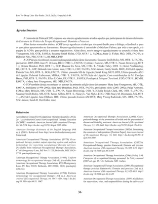 Rev Ter Ocup Univ São Paulo. 2015;26(Ed. Especial):1-49.
36
Agradecimentos
AComissão de Prática (COP) expressa seu sincero agradecimento a todos aqueles que participaram do desenvolvimento
da Estrutura da Prática da Terapia Ocupacional: Domínio e Processo.
Além destes nomeados abaixo, a COP deseja agradecer a todos que têm contribuído para o diálogo, o feedback e para
os conceitos apresentados no documento. Sincero agradecimento é estendido a Madalene Palmer, por todo o seu apoio, e à  
equipe da AOTA para política e assuntos regulatórios. Além disso, nosso apreço e agradecimento se estende a Mary Jane
Youngstrom, MS, OTR, FAOTA; Susanne Smith Roley, OTD, OTR / L, FAOTA; Anne G. Fisher, PhD, OTR, FAOTA; e
Deborah Pitts, PhD, OTR / L, BCMH, CPRP.
ACOPdeseja reconhecer os autores da segunda edição deste documento: Susanne Smith Roley, MS, OTR / L, FAOTA,
presidente, 2005-2008; Janet V. DeLany, DED, OTR / L, FAOTA; Cynthia J. Barrows, MS, OTR / L; Susan Brownrigg, OTR
/ L; Delana Honaker, PhD, OTR / L, BCP; Deanna Iris Sava, MS, OTR / L; Vibeke Talley, OTR / L; Kristi Voelkerding,
BS, COTA / L, ATP; Deborah Ann Amini, med, OTR / L, CHT, FAOTA, SIS Liaison; Emily Smith, MOT, ASD de Ligação;
Pamela Toto, MS, OTR / L, BCG, FAOTA, Ultimo -passado-SIS de Ligação; Sarah King, MOT, OTR, Ultimo passado-ASD
de Ligação; Deborah Lieberman, MHSA, OTR / L, FAOTA, AOTA Sede de Ligação; Com contribuições de M. Carolyn
Baum, PhD, OTR / L, FAOTA; Ellen S. Cohn, DF, OTR / L, FAOTA; PenelopeA. Moyers Cleveland, EDD, OTR / L, BCMH,
FAOTA; e Mary Jane Youngstrom, MS, OTR, FAOTA.
O COP também deseja reconhecer os autores da primeira edição deste documento: Mary Jane Youngstrom, MS, OTR,
FAOTA, presidente (1998-2002); Sara Jane Brayman, PhD, OTR, FAOTA, presidente eleito (2001-2002); Paige Anthony,
COTA; Mary Brinson, MS, OTR / L, FAOTA; Susan Brownrigg, OTR / L; Gloria Frolek Clark, MS, OTR / L, FAOTA;
Susanne Smith Roley, MS, OTR; James Sellers, OTR / L; Nancy L. Van Slyke, EDD, OTR; Stacy M. Desmarais, MS, OTR
/ L, ASD de Ligação; Jane Oldham, JDE, Ultimo passado-Liaison ASCOTA; Mary Vining Radomski, MA, OTR, FAOTA,
SIS Liaison; Sarah D. Hertfelder, med.
Referências
Accreditation Council for OccupationalTherapy Education. (2012).
2011 Accreditation Council for Occupational Therapy Education
(ACOTE®
) standards. American Jour­nal of Occupational Therapy,
66, S6–S74. http://dx.doi. org/10.5014/ajot.2012.66S6
American Heritage dictionary of the English language (4th
ed.). (2003). Retrieved from http://www.thefreedictionary.com/
framework
American Occupational Therapy Association. (1979). Occu­
pational therapy product output reporting system and uniform
terminology for reporting occupational therapy services.
(Available from American Occupational Therapy Associa­tion,
4720 Montgomery Lane, PO Box 31220, Bethesda, MD 20824-
1220; pracdept@aota.org)
American Occupational Therapy Association. (1989). Uniform
terminology for occupational therapy (2nd ed.). (Available from
American Occupational Therapy Association, 4720 Montgomery
Lane, PO Box 31220, Bethesda, MD 20824- 1220; pracdept@
aota.org)
American Occupational Therapy Association. (1994). Uniform
terminology for occupational therapy (3rd ed.). American
Journal of Occupational Therapy, 48, 1047–1054. http:// dx.doi.
org/10.5014/ajot.48.11.1047
American Occupational Therapy Association. (2001). Occu­
pational therapy in the promotion of health and the prevention of
disease and disability statement. American Jour­nal of Occupational
Therapy, 55, 656–660. http://dx.doi. org/10.5014/ajot.55.6.656
American OccupationalTherapyAssociation. (2002a). Broadening
the construct of independence [Position Paper]. American Journal
of Occupational Therapy, 56, 660. http:// dx.doi.org/10.5014/
ajot.56.6.660
American Occupational Therapy Association. (2002b).
Occupational therapy practice framework: Domain and process.
American Journal of Occupational Therapy, 56, 609–639. http://
dx.doi.org/10.5014/ajot.56.6.609
American Occupational TherapyAssociation. (2006). Policy 1.44:
Categories of occupational therapy personnel. In Policy manual
(2007 ed., pp. 33–34). Bethesda, MD: Author.
American OccupationalTherapyAssociation. (2008). Occupational
therapy practice framework: Domain and process (2nd ed.).
American Journal of Occupational Therapy, 62, 625–683. http://
dx.doi.org/10.5014/ajot.62.6.625
American Occupational Therapy Association. (2009). Guidelines
for supervision, roles, and responsibilities during the delivery of
 