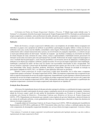 Rev Ter Ocup Univ São Paulo. 2015;26(Ed. Especial):1-49.
1
A Estrutura da Prática da Terapia Ocupacional: Domínio e Processo, 3ª Edição (aqui sendo referida como “a
Estrutura”),	é	o	documento	ofi	cial	da	Associação	Americana	de	Terapia	Ocupacional	(AOTA).	Destinado	aos	profi	ssionais	da	
terapia	ocupacional	e	a	estudantes,	outros	profi	ssionais	da	saúde,	educadores,	pesquisadores,	compradores	e	a	consumidores,	
a Estrutura apresenta um resumo dos construtos inter-relacionados que descrevem a prática da terapia ocupacional.
Definições
Dentro da Estrutura, a terapia ocupacional	é	defi	nida	como	o	uso	terapêutico	de	atividades	diárias	(ocupações)	em	
indivíduos ou grupos com o propósito de melhorar ou possibilitar a participação em papéis, hábitos e rotinas em diversos
ambientes	como	casa,	escola,	local	de	trabalho,	comunidade	e	outros	lugares.	Profi	ssionais	da	terapia	ocupacional	usam	seu	
conhecimento	sobre	a	relação	transacional	entre	a	pessoa,	seu	envolvimento	em	ocupações	importantes,	e	o	contexto	em	que	
se insere para delinear planos de intervenção - baseados na ocupação - que facilitam a mudança ou crescimento nos fatores
do	cliente	(funções	do	corpo,	estruturas	do	corpo,	valores,	crenças	e	espiritualidade);	e	habilidades	(motora,	processual	e	de	
interação	social)	todos	necessários	para	uma	participação	bem	sucedida.	Profi	ssionais	de	terapia	ocupacional	preocupam-se	
com	o	resultado	fi	nal	da	participação	e,	assim,	buscam	possibilitar	o	envolvimento	através	de	adaptações	e	modifi	cações	no	
ambiente	ou	em	objetos	que	compõem	o	ambiente,	quando	necessário.	Os	serviços	de	terapia	ocupacional	visam	à	habilitação,	
reabilitação	e	promoção	da	saúde	e	do	bem	estar	em	clientes	com	necessidades	relacionadas	ou	não	a	incapacidade.	Tais	
serviços	incluem	a	aquisição	e	preservação	da	identidade	ocupacional	para	aqueles	que	têm	ou	não	o	risco	de	desenvolver	
uma	enfermidade,	lesão,	doença,	desordem,	problema,	defi	ciência,	incapacidade,	limitação	de	atividade	ou	restrição	na	
participação	(adaptado	de	AOTA,	2011;	ver	Apêndice	A	para	defi	nições	adicionais	no	glossário).
Quando o termo profissional de terapia ocupacional é usado neste documento, ele se refere tanto a terapeutas
ocupacionais quanto a assistentes(*)
de terapia ocupacional (AOTA, 2006). Os terapeutas ocupacionais são os responsáveis por
todos	os	aspectos	da	prestação	de	serviços	de	terapia	ocupacional:	responsabilizam-se	pela	segurança	e	efi	cácia	do	processo	de	
prestação de serviços de terapia ocupacional. Já os assistentes de terapia ocupacional prestam seus serviços sob a supervisão
e	em	parceria	com	um	terapeuta	ocupacional	(AOTA,	2009).	Informações	adicionais	sobre	a	preparação	e	a	qualifi	cação	dos	
terapeutas	ocupacionais	e	assistentes	de	terapia	ocupacional	estão	disponíveis	no	Apêndice	B.
Evolução Deste Documento
AEstrutura foi originalmente desenvolvida para articular a perspectiva distinta e a contribuição da terapia ocupacional
para	a	promoção	da	saúde	e	participação	de	pessoas,	grupos	e	populações	através	do	envolvimento	na	ocupação.	A	primeira	
edição da Estrutura surgiu a partir de uma análise de documentos relacionados aos Produtos de Terapia Ocupacional
produzidos pelo Sistema de Relatórios e Terminologia Uniforme para Relatórios de Serviços de Terapia Ocupacional
(AOTA,	1979).	Originalmente	um	documento	que	responde	a	uma	exigência	do	governo	federal	para	o	desenvolvimento	de	
um	sistema	de	notifi	cação	uniforme,	o	texto	gradualmente	tornou-se	importante	para	a	descrição	e	esboço	dos	domínios	de	
interesse da terapia ocupacional.
A segunda edição da Terminologia Uniforme da Terapia Ocupacional (AOTA, 1989) foi adotada pela Assembléia de
Representantes	da	AOTA	(RA)	e	publicada	em	1989.	O	documento	tinha	como	foco	o	esboço	e	a	defi	nição	apenas	das	áreas	
e	dos	componentes	de	desempenho	ocupacional	abordados	nos	serviços	diretos	da	terapia	ocupacional.	A	terceira	e	última	
*	Nota	tradutores:	O	assistente	de	terapia	ocupacional	é	um	profi	ssional	regulamento	pela	legislação	americana	o	que	não	se	aplica	a	
regulamentação da terapia ocupacional no Brasil.
Prefácio
 