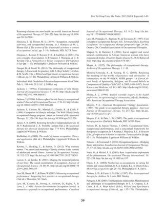 Rev Ter Ocup Univ São Paulo. 2015;26(Ed. Especial):1-49.
39
Retaining relevance in a new health care world. American Journal
of Occupational Therapy, 67, 266–271. http://dx.doi.org/10.5014/
ajot.2013.673001
Hinojosa, J., & Blount, M.-L. (2009). Occupation, purposeful
activities, and occupational therapy. In J. Hinojosa & M.-L.
Blount (Eds.), The texture of life: Purposeful activities in context
of occupation (3rd ed., pp. 1–19). Bethesda, MD: AOTA Press.
Hinojosa, J., Kramer, P., Royeen, C. B., & Luebben,A. (2003). The
core concepts of occupation. In P. Kramer, J. Hino­josa, & C. B.
Royeen (Eds.), Perspectives in human occupation: Participation
in life (pp. 1–17). Philadelphia: Lippincott Williams & Wilkins.
Hooper, B., & Wood, W. (2014). The philosophy of occupa­tional
therapy:Aframework for practice. In B.A. Boyt Schell, G. Gillen,
& M. Scaffa (Eds.), Willard and Spackman’s occupational therapy
(12th ed., pp. 35–46). Philadel­phia: LippincottWilliams &Wilkins.
Individuals With Disabilities Education ImprovementAct of 2004,
Pub. L. 108–446, 20 U.S.C. § 1400 et seq.
Jackson, J. (1998a). Contemporary criticisms of role theory.
Journal of Occupational Science, 5, 49–55. http://dx.doi.org/10.
1080/14427591.1998.9686433
Jackson, J. (1998b). Is there a place for role theory in occupational
science? Journal of Occupational Science, 5, 56–65. http://dx.doi.
org/10.1080/14427591.1998.9686434
Jackson, J., Carlson, M., Mandel, D., Zemke, R., & Clark, F.
(1998). Occupation in lifestyle redesign: The Well Elderly Study
occupational therapy program. American Journal of Occupational
Therapy, 52, 326–336. http://dx.doi.org/10.5014/ajot.52.5.326
James, A. B. (2008). Restoring the role of independent person. In
M. V. Radomski & C. A. Trombly Latham (Eds.), Occupational
therapy for physical dysfunction (pp. 774–816). Philadelphia:
Lippincott Williams & Wilkins.
Kielhofner, G. (2008). The model of human occupation: Theory
and application (4th ed.). Philadelphia: Lippincott Wil­liams &
Wilkins.
Koome, F., Hocking, C., & Sutton, D. (2012). Why routines
matter: The nature and meaning of family routine in the context
of adolescent mental illness. Journal of Occupational Science,
19, 312–325. http://dx.doi.org/10.1080/14427591.2012.718245
Larson, E., & Zemke, R. (2003). Shaping the temporal patterns
of our lives: The social coordination of occupation. Journal of
Occupational Science, 10, 80–89. http://dx.doi.org/10.1080/144
27591.2003.9686514
Law,M.,Baum,M.C.,&Dunn,W.(2005).Measuringoccupational
performance: Supporting best practice in occupational therapy
(2nd ed.). Thorofare, NJ: Slack.
Law, M., Cooper, B., Strong, S., Stewart, D., Rigby, P., &
Letts, L. (1996). Person–Environment–Occupation Model: A
transactive approach to occupational performance. Canadian
Journal of Occupational Therapy, 63, 9–23. http://dx.doi.
org/10.1177/000841749606300103
Law, M., Polatajko, H., Baptiste, W., & Townsend, E. (1997). Core
concepts of occupational therapy. In E. Townsend (Ed.), Enabling
occupation: An occupational therapy perspective (pp. 29–56).
Ottawa, ON: Canadian Association of Occupational Therapists.
Magasi, S., & Hammel, J. (2004). Social support and social
network mobilization in African American woman who have
experienced strokes. Disability Studies Quarterly, 24(4). Retrieved
from http://dsq-sds.org/article/view/878/1053
Meyer, A. (1922). The philosophy of occupational therapy.
Archives of Occupational Therapy, 1, 1–10.
Moreira-Almeida, A., & Koenig, H. G. (2006). Retaining
the meaning of the words religiousness and spirituality: A
commentary on the WHOQOL SRPB group’s “A Cross-Cul­
tural Study of Spirituality, Religion, and Personal Beliefs as
Components of Quality of Life” (62: 6, 2005, 1486–1497). Social
Science and Medicine, 63, 843–845. http://dx.doi.org/10.1016/j.
socscimed.2006.03.001
Mosey, A. C. (1996). Applied scientific inquiry in the health
professions: An epistemological orientation (2nd ed.). Bethesda,
MD: American Occupational Therapy Association.
Moyers, P. A.; American Occupational Therapy Association.
(1999). The guide to occupational therapy practice. American
Journal of Occupational Therapy, 53, 247–322. http://dx.doi.
org/10.5014/ajot.53.3.247
Moyers, P. A., & Dale, L. M. (2007). The guide to occupational
therapy practice (2nd ed.). Bethesda, MD: AOTA Press.
Nelson, D., & Jepson-Thomas, J. (2003). Occupational form,
occupational performance, and a conceptual framework for
therapeutic occupation. In P. Kramer, J. Hinojosa, & C. B. Royeen
(Eds.), Perspectives in human occupation: Participation in life (pp.
87–155). Philadelphia: Lippincott Williams & Wilkins.
Nilsson,I.,&Townsend,E.(2010).Occupationaljustice—Bridging
theoryandpractice.ScandinavianJournalofOccupationalTherapy,
17, 57–63. http://dx.doi.org/10.3109/11038120903287182
Nurit, W., & Michal, A. B. (2003). Rest: A qualitative explo­ration
of the phenomenon. Occupational Therapy International, 10,
227–238. http://dx.doi.org/10.1002/oti.187
Olson, J. A. (2004). Mothering co-occupations in caring for
infants and young children. In S. A. Esdaile & J. A. Olson (Eds.),
Mothering occupations (pp. 28–51). Philadelphia: F. A. Davis.
Parham, L. D., & Fazio, L. S. (Eds.). (1997). Play in occupational
therapy for children. St. Louis, MO: Mosby.
Peloquin,S.M.(2003).Thetherapeuticrelationship:Manifestations
and challenges in occupational therapy. In E. B. Crepeau, E. S.
Cohn, & B. A. Boyt Schell (Eds.), Willard and Spackman’s
occupational therapy (10th ed., pp. 157–170). Philadelphia:
 