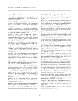 Rev Ter Ocup Univ São Paulo. 2015;26(Ed. Especial):1-49.
40
Lippincott Williams & Wilkins.
Pierce, D. (2001). Untangling occupation and activity. American
Journal of Occupational Therapy, 55, 138–146. http://dx.doi.
org/10.5014/ajot.55.2.138
Polatajko, H., & Mandich, A. (2004). Enabling occupation in
children: The Cognitive Orientation to Daily Occupational
Performance (CO–OP) approach. Ottawa, ON: CAOT
Publications.
Polatajko, H. J., Mandich, A., & Martini, R. (2000). Dynamic
performance analysis:Aframework for understanding occupational
performance. American Journal of Occupational Therapy, 54,
65–72. http://dx.doi.org/10.5014/ajot.54.1.65
Puchalski, C., Ferrell, B., Virani, R., Otis-Green, S., Baird, P.,
Bull, J., Sulmasy, D. (2009). Improving the quality of spiritual
care as a dimension of palliative care: The report of the Consensus
Conference. Journal of Palliative Medicine, 12, 885–904. http://
dx.doi.org/10.1089/jpm.2009.0142
Radomski, M. V. (1995). There is more to life than putting on your
pants. American Journal of Occupational Therapy, 49, 487–490.
http://dx.doi.org/10.5014/ajot.49.6.487
Rand, K. L., & Cheavens, J. S. (2009). Hope theory. In S. J.
Lopez & C. R. Snyder (Eds.), The Oxford handbook of positive
psychology (2nd ed., pp. 323–334). Oxford, England: Oxford
University Press.
Reed, K. L. (2005). An annotated history of the concepts used
in occupational therapy. In C. H. Christiansen, M. C. Baum, &
J. Bass-Haugen (Eds.), Occupational therapy: Performance,
participation, and well-being (3rd ed., pp. 567–626). Thorofare,
NJ: Slack.
Rogers, J. C., & Holm, M. B. (1994). Assessment of self-care. In
B. R. Bonder & M. B. Wagner (Eds.), Functional performance in
older adults (pp. 181–202). Philadelphia: F. A. Davis.
Sandqvist, G., Akesson, A., & Eklund, M. (2005). Daily
occupations and well-being in women with limited cutaneous
systemic sclerosis. American Journal of Occupational Therapy,
59, 390–397. http://dx.doi.org/10.5014/ajot.59.4.390
Segal, R. (2004). Family routines and rituals: A context for
occupational therapy interventions. American Journal of
Occupational Therapy, 58, 499–508. http://dx.doi.org/10.5014/
ajot.58.5.499
Shumway-Cook, A., & Woollacott, M. H. (2007). Motor control:
Translating research into clinical practice (3rd ed.). Philadelphia:
Lippincott Williams & Wilkins.
Slagle, E. C. (1924).Ayear’s development of occupational therapy
in New York State hospitals. Modern Hospital, 22, 98–104.
Spencer, J., Davidson, H., & White, V. (1997). Help clients develop
hopes for the future. American Journal of Occu­pational Therapy,
51, 191–198. http://dx.doi.org/10.5014/ajot.51.3.191
Taber’s cyclopedic medical dictionary. (1997). Philadelphia: F.
A. Davis.
Taylor, R. R., & Van Puymbroeck, L. (2013). Therapeutic use of
self:Applying the intentional relationship model in group therapy.
In J. C. O’Brien & J. W. Solomon (Eds.), Occupational analysis
and group process (pp. 36–52). St. Louis, MO: Elsevier.
Townsend, E., & Wilcock, A. A. (2004). Occupational justice
and client-centred practice: A dialogue in progress. Canadian
Journal of Occupational Therapy, 71, 75–87. http://dx.doi.
org/10.1177/000841740407100203
Trombly, C. A. (1995). Occupation: Purposefulness and
meaningfulness as therapeutic mechanisms (Eleanor Clarke
Slagle Lecture). American Journal of Occupational Therapy, 49,
960–972. http://dx.doi.org/10.5014/ajot.49.10.960
Uniform Data System for Medical Rehabilitation. (1996). Guide
for the Uniform Data Set for Medical Rehabilitation (including
the FIM instrument). Buffalo, NY: Author.
Unruh, A. M. (2004). Reflections on: “So what do you
do?” Occupation and the construction of identity. Canadian
Journal of Occupational Therapy, 71, 290–295. http://dx.doi.
org/10.1177/000841740407100508
Wilcock,A.A. (2006). An occupational perspective of health (2nd
ed.). Thorofare, NJ: Slack.
Wilcock, A. A., & Townsend, E. A. (2014). Occupational justice.
In B. A. Boyt Schell, G. Gillen, & M. Scaffa (Eds.), Willard
and Spackman’s occupational therapy (12th ed., pp. 541–552).
Philadelphia: Lippincott Williams & Wilkins.
World Federation of Occupational Therapists. (2012). Definition
of occupation. Retrieved from http://www.wfot.org/aboutus/
aboutoccupationaltherapy/definitionofoccupa­tionaltherapy.aspx
World Health Organization. (1986, November 21). The Ottawa
Charter for Health Promotion (First International Conference
on Health Promotion, Ottawa). Retrieved from http://www.who.
int/healthpromotion/conferences/previous/ot­tawa/en/print.html
World Health Organization. (2001). International classification of
functioning, disability and health. Geneva: Author.
World Health Organization. (2006). Constitution of the World
Health Organization (45th ed.). Retrieved from http://www.
afro.who.int/index.php?option=com_docman&task=doc_
download&gid=19&Itemid=2111WHO 2006
Zemke, R. (2004). Time, space, and the kaleidoscopes of
occupation (Eleanor Clarke Slagle Lecture). American Journal
of Occupational Therapy, 58, 608–620. http://dx.doi.org/10.5014/
ajot.58.6.608
Zemke, R., & Clark, F. (1996). Occupational science: An evolving
discipline. Philadelphia: F. A. Davis.
 