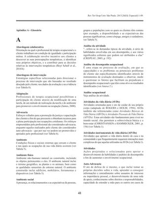 Rev Ter Ocup Univ São Paulo. 2015;26(Ed. Especial):1-49.
41
Apêndice A - Glossário
A
Abordagem colaborativa
Orientação na qual o profissional de terapia ocupacional e o
cliente trabalham em condição de igualdade e participação
mútua. A colaboração envolve incentivo aos clientes a
descrever as suas preocupações terapêuticas, a identificar
seus próprios objetivos, e a contribuir para as decisões
relativas às intervenções terapêuticas (Boyt Schell et al.,
2014A).
Abordagens de intervenção
Estratégias específicas selecionadas para direcionar o
processo de intervenção que são baseadas no resultado
desejado pelo cliente, nos dados da avaliação e na evidência
(ver Tabela 8).
Adaptação
Profissionais de terapia ocupacional possibilitam a
participação do cliente através da modificação de uma
tarefa, de um método de realização da tarefa e do ambiente
para promover o envolvimento na ocupação (James, 2008).
Advocacia
Esforços voltados para a promoção da justiça e capacitação
dos clientes a fim de que procurem e obtenham recursos para
a plena participação nas ocupações cotidianas. Os esforços
empreendidos pelo profissional são considerados advocacia,
enquanto aqueles realizados pelo cliente são considerados
auto-advocacia – que por sua vez podem ser promovidos e
apoiados pelo profissional (ver Tabela 6).
Ambiente
Condições físicas e sociais externas que cercam o cliente
e nas quais as ocupações de sua vida diária ocorrem (ver
Tabela 5).
Ambiente físico
Ambiente não-humano natural ou construído, incluindo
os objetos pertencentes a eles. O ambiente natural inclui
o terreno geográfico, as plantas e os animais, bem como
as qualidades sensoriais do entorno natural. O ambiente
construído inclui edifícios, mobiliário, ferramentas e
dispositivos (ver Tabela 5).
Ambiente social
Apresença, os relacionamentos e as expectativas de pessoas,
grupos e populações com os quais os clientes têm contato
(por exemplo, a disponibilidade e as expectativas das
pessoas significativas, como cônjuge, amigos e cuidadores;
ver Tabela 5).
Análise da atividade
“...refere-se às demandas típicas da atividade, à série de
habilidades envolvidas em seu desempenho, e aos vários
significados culturais que podem ser atribuídos a elas”
(CREPEAU, 2003, p. 192)
Análise do desempenho ocupacional
É uma etapa no processo de avaliação, em que as
capacidades e os problemas ou potenciais problemas
do cliente são especificamente identificados através de
instrumentos de avaliação destinados a observar, medir
e questionar os fatores que facilitam ou prejudicam o
desempenho ocupacional e que têm como alvo os resultados
identificados (ver Anexo 2 ).
Análise ocupacional
Veja análise da atividade.
Atividades da vida diária (AVDs)
Atividades orientadas para o ato de cuidar de seu próprio
corpo (adaptado de ROGERS e HOLM, 1994). AVDs
também são referenciadas como Atividades Básicas de
Vida Diária (ABVDs) e Atividades Pessoais de Vida Diária
(APVDs). Estas atividades são fundamentais para viver no
mundo social; elas permitem a sobrevivência básica e o
bem-estar (CHRISTIANSEN e HAMMECKER, 2001, p.
156) (ver Tabela 1).
Atividades instrumentais de vida diária (AIVDs)
Atividades que apóiam a vida diária dentro de casa e na
comunidade e que frequentemente requerem interações mais
complexas do que aquelas utilizadas naAVDs (verTabela 1).
Atividades
Ações projetadas e selecionadas para apoiar o
desenvolvimento de habilidades e padrões de desempenho
a fim de aumentar o envolvimento ocupacional.
Auto-Advocacia
O ato de defesa de si mesmo, o que inclui tomar as
próprias decisões sobre a vida, aprender a conseguir
informações e entendimento sobre assuntos de interesse
ou importância pessoal, o desenvolvimento de uma rede
de apoio, conhecimento sobre direitos e responsabilidades,
capacidade de estender a mão para os outros em casos de
 