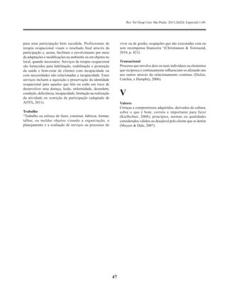 Rev Ter Ocup Univ São Paulo. 2015;26(Ed. Especial):1-49.
47
para uma participação bem sucedida. Profissionais de
terapia ocupacional visam o resultado final através da
participação e, assim, facilitam o envolvimento por meio
de adaptações e modificações no ambiente ou em objetos no
local, quando necessário. Serviços de terapia ocupacional
são fornecidos para habilitação, reabilitação e promoção
da saúde e bem-estar de clientes com incapacidade ou
com necessidades não relacionadas a incapacidade. Estes
serviços incluem a aquisição e preservação da identidade
ocupacional para aqueles que têm ou estão em risco de
desenvolver uma doença, lesão, enfermidade, desordem,
condição, deficiência, incapacidade, limitação na realização
da atividade ou restrição de participação (adaptado de
AOTA, 2011).
Trabalho
“Trabalho ou esforço de fazer, construir, fabricar, formar,
talhar, ou moldar objetos visando a organização, o
planejamento e a avaliação de serviços ou processos do
viver ou de gestão; ocupações que são executadas com ou
sem recompensa financeira “(Christiansen & Townsend,
2010, p. 423).
Transacional
Processo que envolve dois ou mais indivíduos ou elementos
que recíproca e continuamente influenciam-se afetando uns
aos outros através do relacionamento contínuo (Dickie,
Cutchin, e Humphry, 2006).
V
Valores
Crenças e compromissos adquiridos, derivados de cultura,
sobre o que é bom, correto e importante para fazer
(Kielhofner, 2008); princípios, normas ou qualidades
considerados válidos ou desejável pelo cliente que os detém
(Moyers & Dale, 2007).
 