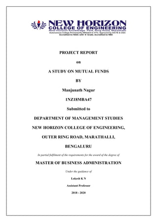 PROJECT REPORT
on
A STUDY ON MUTUAL FUNDS
BY
Manjunath Nagur
1NZ18MBA47
Submitted to
DEPARTMENT OF MANAGEMENT STUDIES
NEW HORIZON COLLEGE OF ENGINEERING,
OUTER RING ROAD, MARATHALLI,
BENGALURU
In partial fulfilment of the requirements for the award of the degree of
MASTER OF BUSINESS ADMINISTRATION
Under the guidance of
Lokesh K N
Assistant Professor
2018 - 2020
 