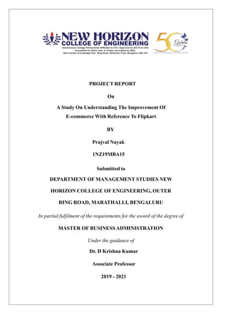PROJECT REPORT
On
A Study On Understanding The Improvement Of
E-commerce With Reference To Flipkart
BY
Prajval Nayak
1NZ19MBA15
Submitted to
DEPARTMENT OF MANAGEMENT STUDIES NEW
HORIZON COLLEGE OF ENGINEERING, OUTER
RING ROAD, MARATHALLI, BENGALURU
In partial fulfilment of the requirements for the award of the degree of
MASTER OF BUSINESS ADMINISTRATION
Under the guidance of
Dr. D Krishna Kumar
Associate Professor
2019 - 2021
 