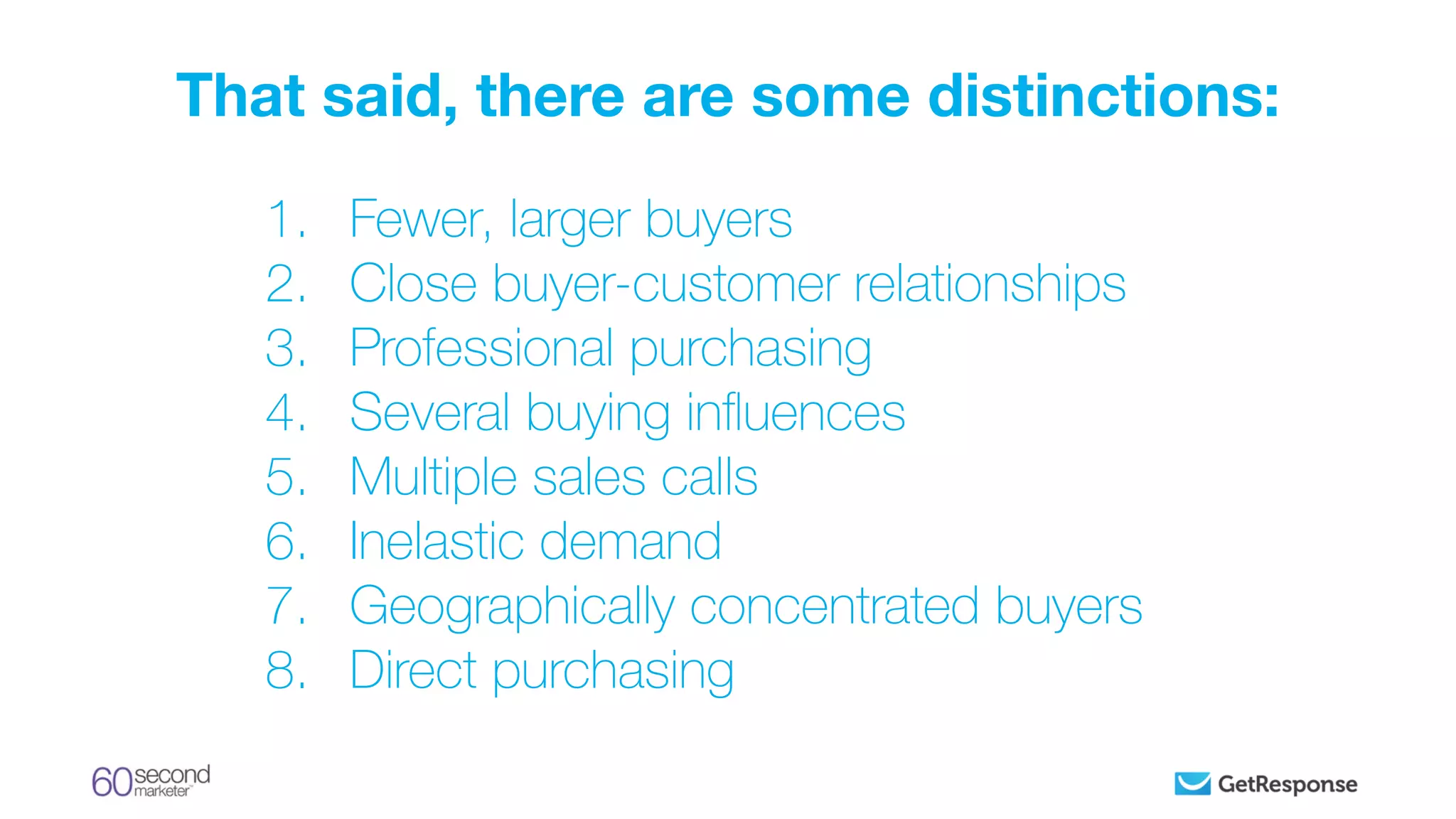 1. Fewer, larger buyers
2. Close buyer-customer relationships
3. Professional purchasing
4. Several buying inﬂuences
5. Multiple sales calls
6. Inelastic demand
7. Geographically concentrated buyers
8. Direct purchasing
That said, there are some distinctions:
 