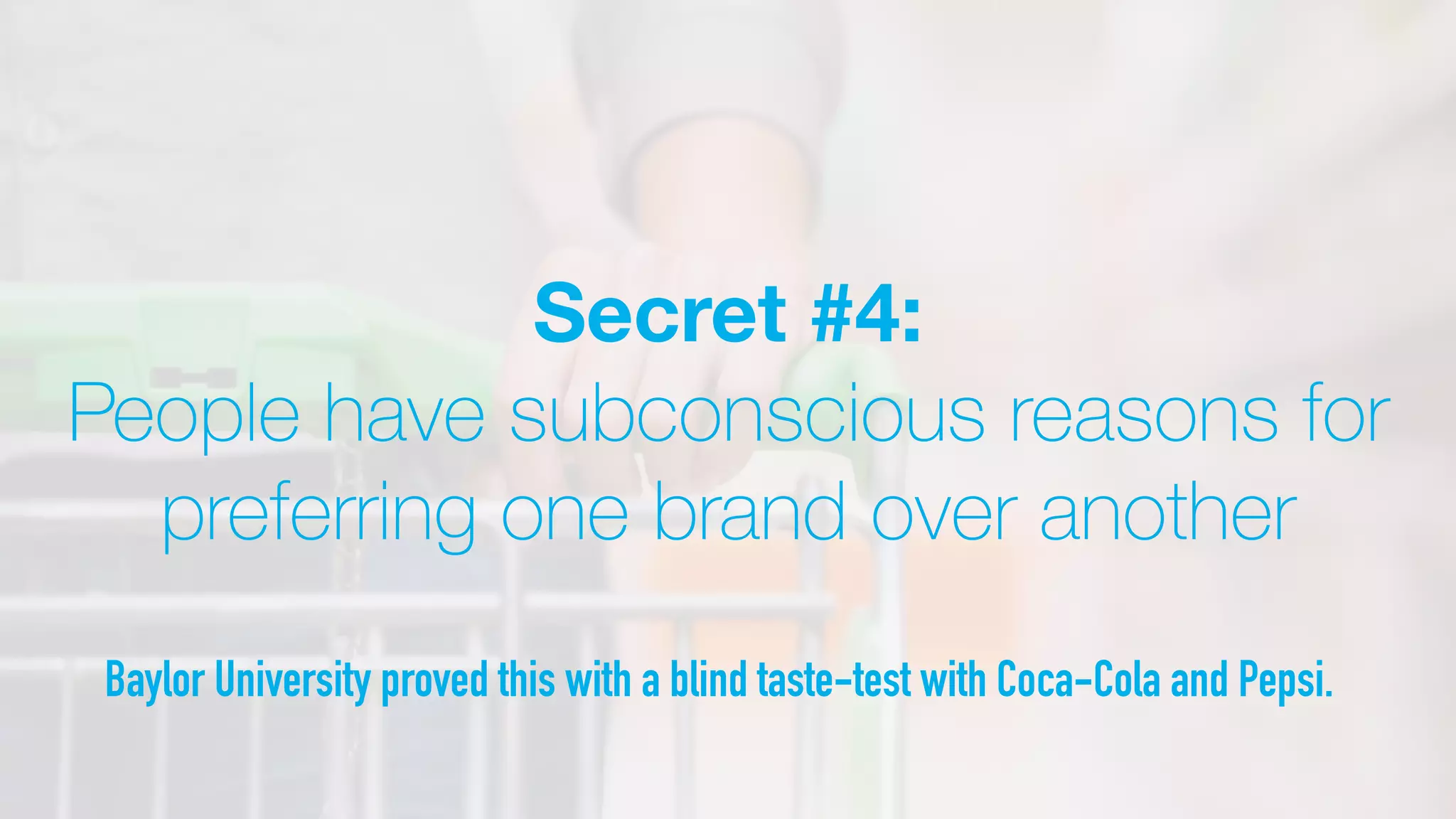 Secret #4:
People have subconscious reasons for
preferring one brand over another
Baylor University proved this with a blind taste-test with Coca-Cola and Pepsi.
 