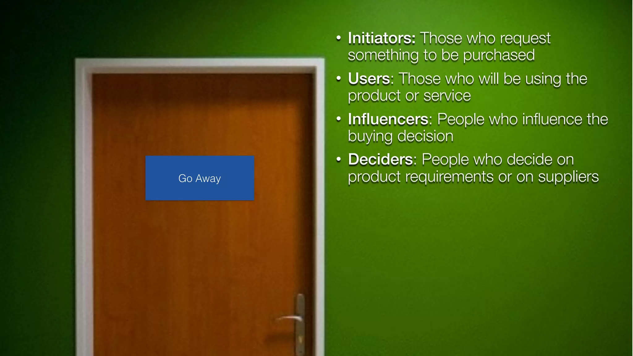 • Initiators: Those who request
something to be purchased
• Users: Those who will be using the
product or service
• Inﬂuencers: People who inﬂuence the
buying decision
• Deciders: People who decide on
product requirements or on suppliersGo Away
 