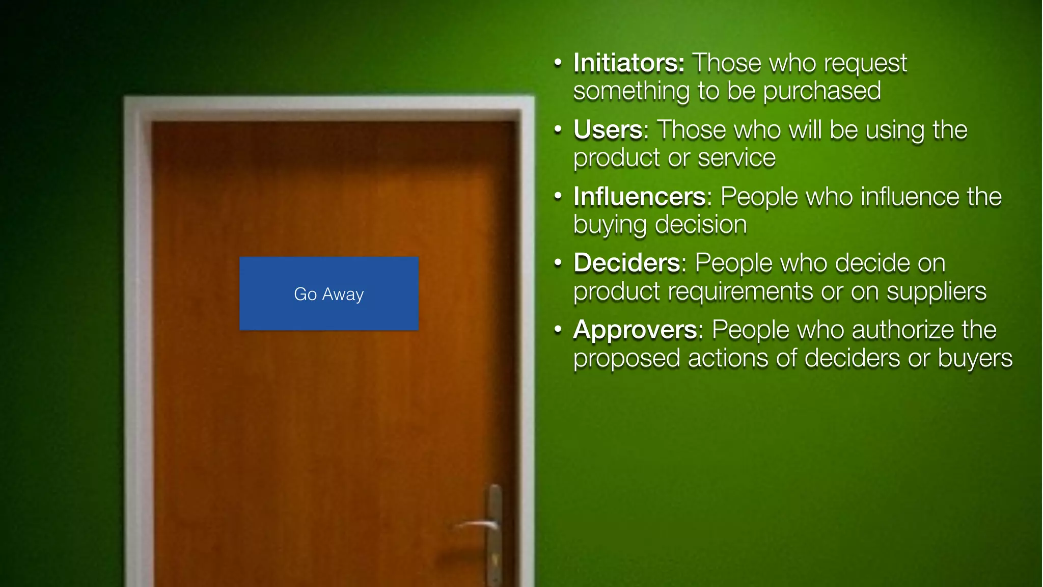 • Initiators: Those who request
something to be purchased
• Users: Those who will be using the
product or service
• Inﬂuencers: People who inﬂuence the
buying decision
• Deciders: People who decide on
product requirements or on suppliers
• Approvers: People who authorize the
proposed actions of deciders or buyers
Go Away
 