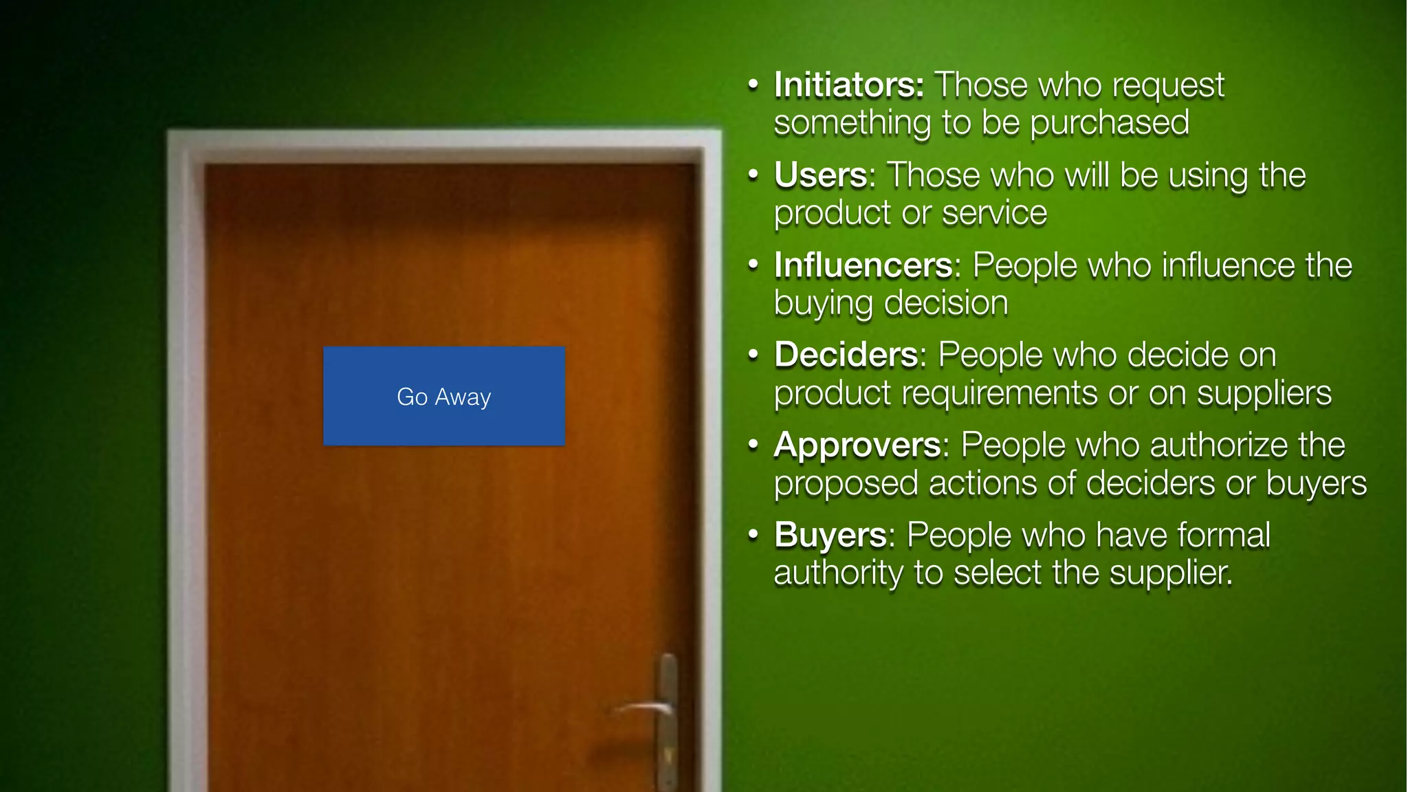 • Initiators: Those who request
something to be purchased
• Users: Those who will be using the
product or service
• Inﬂuencers: People who inﬂuence the
buying decision
• Deciders: People who decide on
product requirements or on suppliers
• Approvers: People who authorize the
proposed actions of deciders or buyers
• Buyers: People who have formal
authority to select the supplier.
Go Away
 