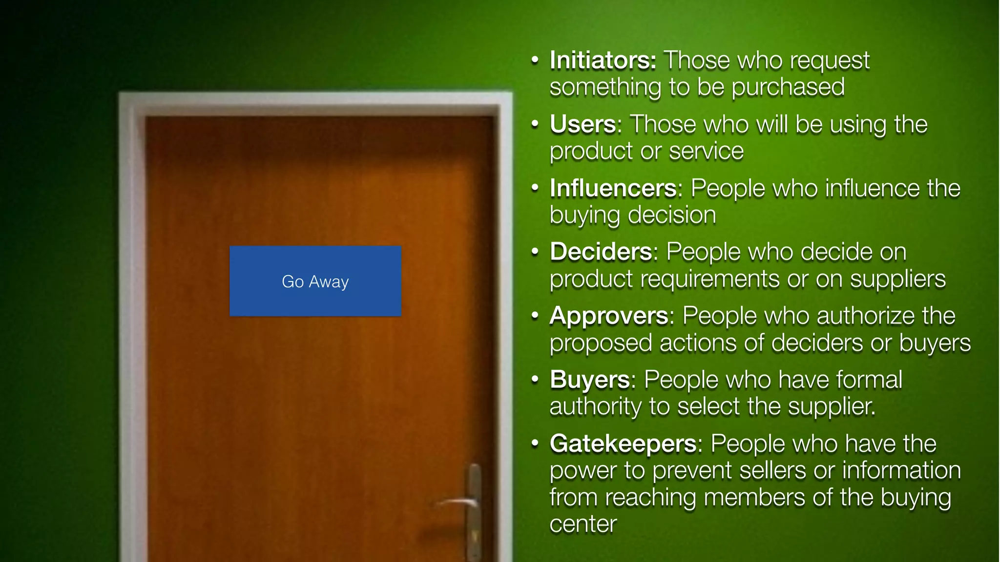 • Initiators: Those who request
something to be purchased
• Users: Those who will be using the
product or service
• Inﬂuencers: People who inﬂuence the
buying decision
• Deciders: People who decide on
product requirements or on suppliers
• Approvers: People who authorize the
proposed actions of deciders or buyers
• Buyers: People who have formal
authority to select the supplier.
• Gatekeepers: People who have the
power to prevent sellers or information
from reaching members of the buying
center
Go Away
 