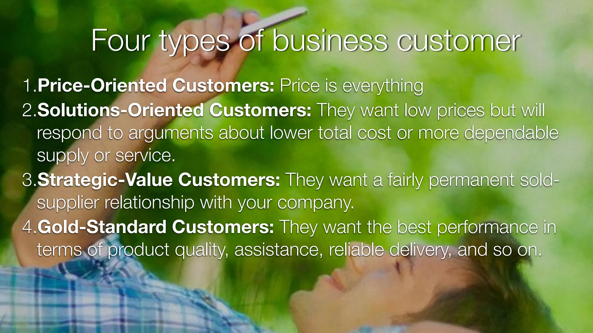1.Price-Oriented Customers: Price is everything
2.Solutions-Oriented Customers: They want low prices but will
respond to arguments about lower total cost or more dependable
supply or service.
3.Strategic-Value Customers: They want a fairly permanent sold-
supplier relationship with your company.
4.Gold-Standard Customers: They want the best performance in
terms of product quality, assistance, reliable delivery, and so on.
Four types of business customer
 