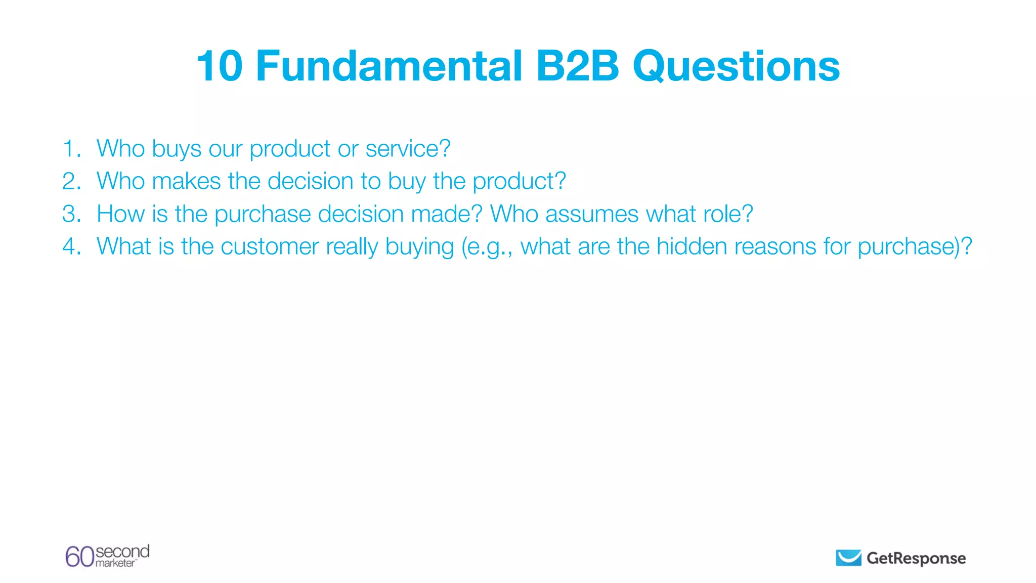1. Who buys our product or service?
2. Who makes the decision to buy the product?
3. How is the purchase decision made? Who assumes what role?
4. What is the customer really buying (e.g., what are the hidden reasons for purchase)?
10 Fundamental B2B Questions
 