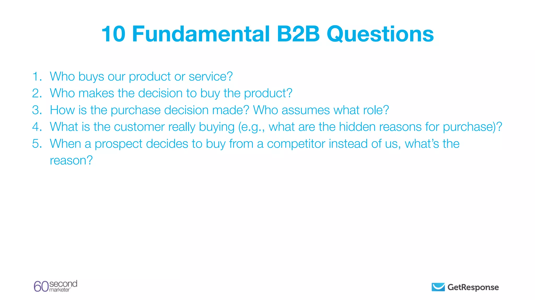 1. Who buys our product or service?
2. Who makes the decision to buy the product?
3. How is the purchase decision made? Who assumes what role?
4. What is the customer really buying (e.g., what are the hidden reasons for purchase)?
5. When a prospect decides to buy from a competitor instead of us, what’s the
reason?
10 Fundamental B2B Questions
 