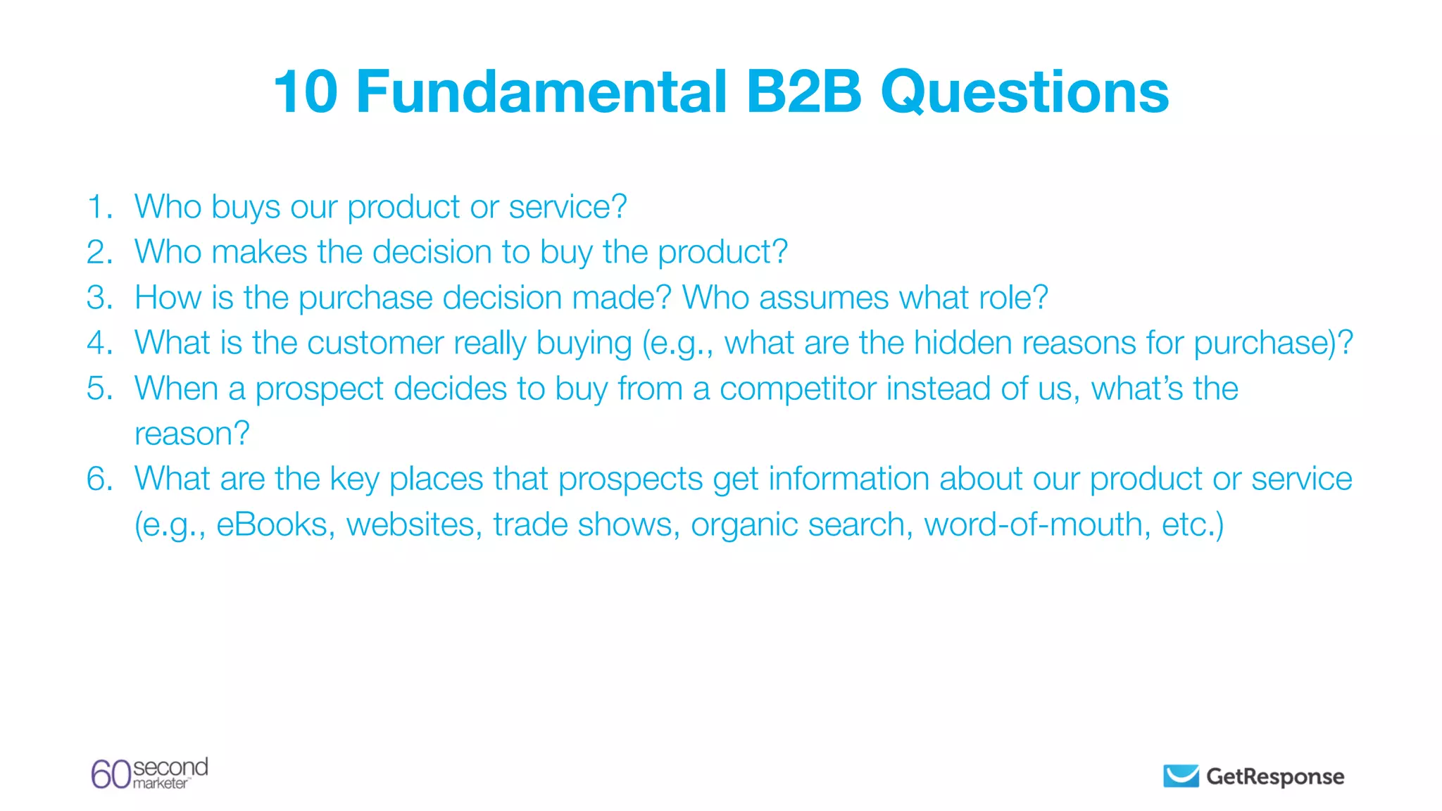 1. Who buys our product or service?
2. Who makes the decision to buy the product?
3. How is the purchase decision made? Who assumes what role?
4. What is the customer really buying (e.g., what are the hidden reasons for purchase)?
5. When a prospect decides to buy from a competitor instead of us, what’s the
reason?
6. What are the key places that prospects get information about our product or service
(e.g., eBooks, websites, trade shows, organic search, word-of-mouth, etc.)
10 Fundamental B2B Questions
 