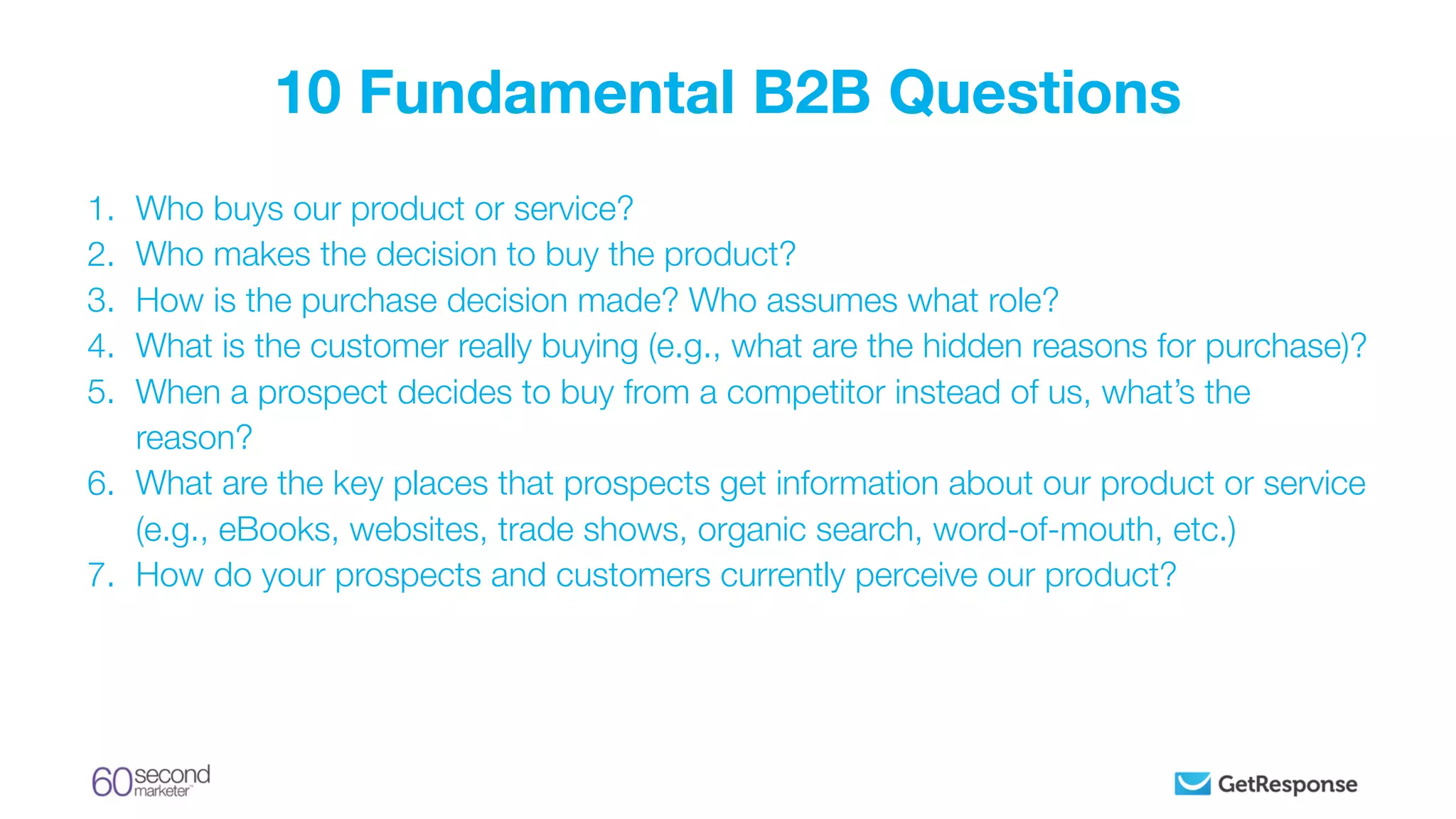 1. Who buys our product or service?
2. Who makes the decision to buy the product?
3. How is the purchase decision made? Who assumes what role?
4. What is the customer really buying (e.g., what are the hidden reasons for purchase)?
5. When a prospect decides to buy from a competitor instead of us, what’s the
reason?
6. What are the key places that prospects get information about our product or service
(e.g., eBooks, websites, trade shows, organic search, word-of-mouth, etc.)
7. How do your prospects and customers currently perceive our product?
10 Fundamental B2B Questions
 
