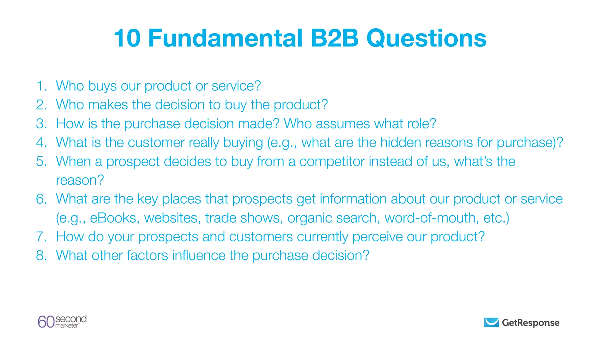 1. Who buys our product or service?
2. Who makes the decision to buy the product?
3. How is the purchase decision made? Who assumes what role?
4. What is the customer really buying (e.g., what are the hidden reasons for purchase)?
5. When a prospect decides to buy from a competitor instead of us, what’s the
reason?
6. What are the key places that prospects get information about our product or service
(e.g., eBooks, websites, trade shows, organic search, word-of-mouth, etc.)
7. How do your prospects and customers currently perceive our product?
8. What other factors inﬂuence the purchase decision?
10 Fundamental B2B Questions
 