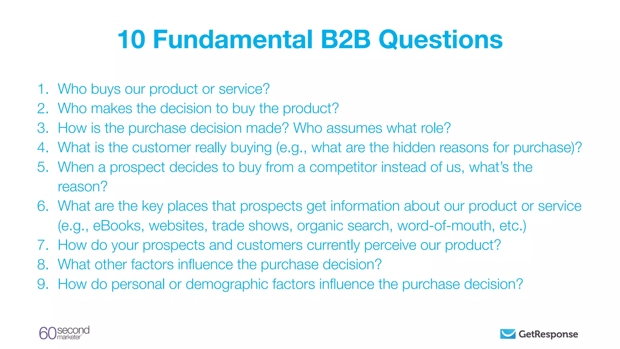 1. Who buys our product or service?
2. Who makes the decision to buy the product?
3. How is the purchase decision made? Who assumes what role?
4. What is the customer really buying (e.g., what are the hidden reasons for purchase)?
5. When a prospect decides to buy from a competitor instead of us, what’s the
reason?
6. What are the key places that prospects get information about our product or service
(e.g., eBooks, websites, trade shows, organic search, word-of-mouth, etc.)
7. How do your prospects and customers currently perceive our product?
8. What other factors inﬂuence the purchase decision?
9. How do personal or demographic factors inﬂuence the purchase decision?
10 Fundamental B2B Questions
 
