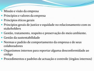  Missão e visão da empresa
 Princípios e valores da empresa
 Princípios éticos gerais

 Princípios gerais de justice e equidade no relacionamento com os







stakeholders
Gestão, tratamento, respeito e preservação do meio ambiente.
Gestão da sustentabilidade
Normas e padrão de comportamento da empresa e de seus
colaboradores
Organismos internos para reportar alguma desconformidade ao
código
Procedimentos e padrões de actuação e controle (órgãos internos)

 