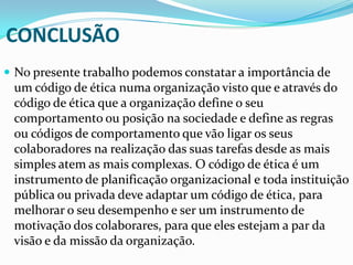 CONCLUSÃO
 No presente trabalho podemos constatar a importância de

um código de ética numa organização visto que e através do
código de ética que a organização define o seu
comportamento ou posição na sociedade e define as regras
ou códigos de comportamento que vão ligar os seus
colaboradores na realização das suas tarefas desde as mais
simples atem as mais complexas. O código de ética é um
instrumento de planificação organizacional e toda instituição
pública ou privada deve adaptar um código de ética, para
melhorar o seu desempenho e ser um instrumento de
motivação dos colaborares, para que eles estejam a par da
visão e da missão da organização.

 