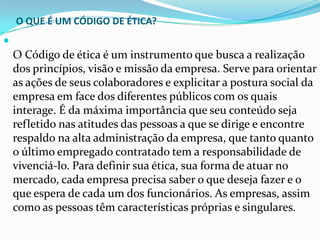 O QUE É UM CÓDIGO DE ÉTICA?



O Código de ética é um instrumento que busca a realização
dos princípios, visão e missão da empresa. Serve para orientar
as ações de seus colaboradores e explicitar a postura social da
empresa em face dos diferentes públicos com os quais
interage. É da máxima importância que seu conteúdo seja
refletido nas atitudes das pessoas a que se dirige e encontre
respaldo na alta administração da empresa, que tanto quanto
o último empregado contratado tem a responsabilidade de
vivenciá-lo. Para definir sua ética, sua forma de atuar no
mercado, cada empresa precisa saber o que deseja fazer e o
que espera de cada um dos funcionários. As empresas, assim
como as pessoas têm características próprias e singulares.

 