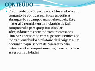 CONTEÚDO
 O conteúdo do código de ética é formado de um

conjunto de políticas e práticas específicas,
abrangendo os campos mais vulneráveis. Este
material é reunido em um relatório de fácil
compreensão para que possa circular
adequadamente entre todos os interessados.
Uma vez aprimorado com sugestões e críticas de
todos os envolvidos o relatório dará origem a um
documento que servirá de parâmetro para
determinados comportamentos, tornando claras
as responsabilidades.

 