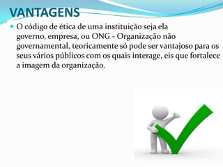 VANTAGENS
 O código de ética de uma instituição seja ela

governo, empresa, ou ONG - Organização não
governamental, teoricamente só pode ser vantajoso para os
seus vários públicos com os quais interage, eis que fortalece
a imagem da organização.

 