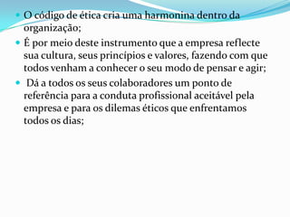  O código de ética cria uma harmonina dentro da

organização;
 É por meio deste instrumento que a empresa reflecte
sua cultura, seus princípios e valores, fazendo com que
todos venham a conhecer o seu modo de pensar e agir;
 Dá a todos os seus colaboradores um ponto de
referência para a conduta profissional aceitável pela
empresa e para os dilemas éticos que enfrentamos
todos os dias;

 