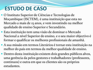 ESTUDO DE CASO
 O Instituto Superior de Ciências e Tecnologias de

Moçambique (ISCTEM), é uma instituição que esta no
Mercado a mais de 15 anos, e vem investindo na melhor
qualidade de ensino Superior e Secundário.
 Esta instituição tem uma visão de dominar o Mercado
Nacional a nível Superior de ensino, e o seu maior objectivo é
formar e qualificar os melhores profissionais de amanhã.
 A sua missão em termos Literários é tornar esta instituição na
melhor do país em termos da melhor qualidade de ensino.
 Dentro desta instituição existem dois grandes públicos alvos,
uma gerência da pelos gestores e trabalhadores (professores,
contínuos) e outra em que os clientes são os próprios
estudantes.

 