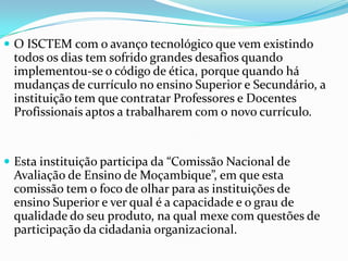 O ISCTEM com o avanço tecnológico que vem existindo

todos os dias tem sofrido grandes desafios quando
implementou-se o código de ética, porque quando há
mudanças de currículo no ensino Superior e Secundário, a
instituição tem que contratar Professores e Docentes
Profissionais aptos a trabalharem com o novo currículo.

 Esta instituição participa da “Comissão Nacional de

Avaliação de Ensino de Moçambique”, em que esta
comissão tem o foco de olhar para as instituições de
ensino Superior e ver qual é a capacidade e o grau de
qualidade do seu produto, na qual mexe com questões de
participação da cidadania organizacional.

 