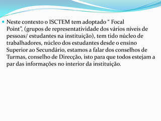  Neste contexto o ISCTEM tem adoptado “ Focal

Point”, (grupos de representatividade dos vários níveis de
pessoas/ estudantes na instituição), tem tido núcleo de
trabalhadores, núcleo dos estudantes desde o ensino
Superior ao Secundário, estamos a falar dos conselhos de
Turmas, conselho de Direcção, isto para que todos estejam a
par das informações no interior da instituição.

 
