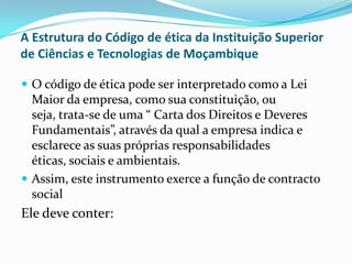 A Estrutura do Código de ética da Instituição Superior
de Ciências e Tecnologias de Moçambique
 O código de ética pode ser interpretado como a Lei

Maior da empresa, como sua constituição, ou
seja, trata-se de uma “ Carta dos Direitos e Deveres
Fundamentais”, através da qual a empresa indica e
esclarece as suas próprias responsabilidades
éticas, sociais e ambientais.
 Assim, este instrumento exerce a função de contracto
social

Ele deve conter:

 