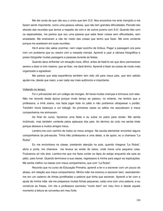 Me dei conta de que não sou o único que tem S.D. Nos encontros me sinto tranqüilo e me
fazem sentir importante, como uma pessoa valiosa, que não tem grandes dificuldades. Percebi isto
através das reuniões que temos a respeito de mim e de outros jovens com S.D. Quando falo com
os especialistas, me parece que sou uma pessoa que sabe fazer coisas sem dificuldades, sem
ansiedade. Me ensinaram a não ter medo das coisas que tenho que fazer. Me sinto contente
porque me aceitaram em suas reuniões.
Há 6 anos não sabia cozinhar, nem viajar sozinho de ônibus. Pagar a passagem era para
mim um problema que eu resolvi com a mesada mensal. Aprendi a usar a câmara fotográfica e
posso fotografar muitas paisagens e pessoas durante as festas.
Quando devo enfrentar um situação nova, difícil, antes de fazê-lo sei que devo permanecer
sereno e dizer à mim mesmo, que se fizer, me dará ânimo. Aprendi a fazer as coisas de modo mais
organizado e agradável.
Me parece que esta experiência também tem sido útil para meus pais, que tem sabido
ajudar-me, desde que nasci, a ser cada vez mais autônomo e importante.
Voltando no tempo:
Fiz o pré-escolar em um colégio de monges. Ali havia muitas crianças e brincava com elas.
Não me recordo desta época porque muito tempo se passou, no entanto, me lembro que a
professora, a irmã Joana, nos fazia jogar bola no pátio e não podíamos ultrapassar o portão.
Também havia balanços e um tobogã. As primeiras vezes os saltos me assustavam e meus
companheiros me animavam.
Ao final do curso, fazíamos uma festa e eu subia no palco para recitar. Me sentia
incômodo, mas também contente pelos aplausos dos pais. Ao término do ciclo me sentia triste
porque deixava a muitos amigos meus.
Lembro-me com carinho de todos os meus amigos. Na escola elementar encontrei alguns
companheiros da pré-escola. Tinha três professores e uma delas, a de apoio, eu a chamava “La
Rubia”.
Eu me encontrava na classe, prestando atenção na aula, quando chegava “La Rubia”,
abria a porta, me chamava

me levava ao andar de baixo, onde havia uma pequena casa.

Ficávamos só nós dois. Lembro-me que me fazia contar os lápis do estojo enquanto ela saía ao
pátio, para fumar. Quando terminava a sua classe, regressava à minha para seguir as explicações.
Me sentia melhor na classe com meus companheiros, que com “La Rubia”.
Recordo que no curso de Educação Primária, aprendi a ler e a escrever com um pouco de
atraso, em relação aos meus companheiros. Minha mãe me ensinou a escrever bem, assinalandome em um caderno de linhas pontilhadas a palavra que tinha que escrever. Aprendi a ler com a
ajuda de minha mãe: ela me preparava muitas fichas pequenas, cada uma com uma palavra, e eu
construía as frases. Um dia a professora escreveu “muito bem” em meu livro e desde aquele
momento a leitura se converteu em meu forte.
100

 