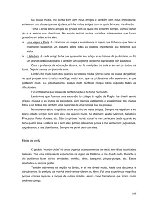 Na escola média, me sentia bem com meus amigos e também com meus professores;
estava em uma classe que me ajudava, e tinha muitos amigos com os quais brincava, me divertia.
Tinha e ainda tenho amigos do ginásio com os quais me encontro sempre, vamos comer
pizza e sempre nos divertimos. Na escola realizei muitos trabalhos interessantes que foram
gravados em vídeo, entre eles:

 uma viajem a Paris  colorimos um mapa e assinalamos o trajeto que tínhamos que fazer e
finalmente realizamos um trabalho sobre todas as cidades importantes que teríamos que
visitar.

 o telediário  cada amigo tinha que apresentar seu artigo, e eu tratava da publicidade, eu fiz
um grande cartão publicitário e também um caligrama (desenho expressado com palavras).
Com o professor de educação técnica, eu fiz medições da aula e escrevi os dados na
lousa. Depois fizemos um plano de aula.
Lembro-me muito bem dos exames da terceira média (último curso da escola obrigatória)
no qual preparei uma (charla) monólogo muito bom, que os professores não esperavam; e que
gostaram muito. Eu, pessoalmente, estava muito contente porque havia superado todas as
dificuldades.
Fiz um trabalho que tratava da contaminação e da fome no mundo.
Lembro-me que fizemos uma excursão do colégio à região de Puglia. Me diverti vendo
igrejas, museus e as grutas de Castellana, com grandes estalactites e estalagmites; tirei muitas
fotos, e no ônibus tirei também uma outra foto de uma menina que eu gostava.
No momento estou no ginásio, onde encontro os meus amigos. Sempre me respeitam e eu
tenho estado sempre bem com eles, me querem muito. Se chamam: Walter Martínez, Salvatore
Principato, Paola Morales, etc. São do ginásio “mundo clube” e me conhecem desde quando eu
tinha quatro anos. Gostava de ir com eles, porque estávamos juntos e me sentia bem: jogávamos,
caçoávamos, e nos divertíamos. Sempre me portei bem com eles.

Férias de Verão
O ginásio “mundo clube” há anos organiza acampamentos de verão em várias localidades
italianas. Tive uma interessante experiência na região da Calábria, e me diverti muito. Durante o
dia podíamos fazer várias atividades: voleibol, tênis, basquete, pingue-pongue, etc. Essas
atividades eu sempre gostei.
Também estivemos na região na Umbia, e ali me diverti muito, havia uma discoteca e
dançávamos. No período da manhã treinávamos voleibol ou tênis. Foi uma experiência magnífica
porque conheci rapazes e moças de outras cidades, assim como treinadores que foram muito
amáveis comigo.

101

 