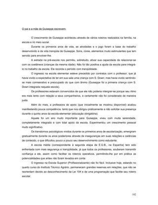 O pai e a mãe de Guiseppe escrevem:
O crescimento de Guiseppe aconteceu através de vários roteiros realizados na família, na
escola e no meio social.
Durante os primeiros anos de vida, as atividades e o jogo foram a base do trabalho
desenvolvido e da vida tranqüila de Guiseppe. Sons, cores, elementos muito estimulantes que tem
servido para envolver-lhe.
A estrada na pré-escola nos permitiu, sobretudo, ativar sua capacidade de relacionar-se
com os coetâneos (crianças da mesma idade). Não foi tão positiva a ajuda da escola para integrálo no trabalho da escola. Ele recorda o período com tranqüilidade.
O ingresso na escola elementar esteve precedido por contratos com o professor, que já
havia vivido a expectativa de ter em sua sala uma criança com S. Down; mas havia vivido sentindose mais comiserativo e preocupado do que com ânimo (Guiseppe foi a primeira criança com S.
Down integrada naquela escola).
Os professores estavam convencidos de que ele não poderia intergrar-se porque seu ritmo
era mais lento com relação a seus companheiros, e certamente não foi considerado de maneira
justa.
Além do mais, a professora de apoio (que inicialmente se mostrou disponível) acabou
manifestando pouca competência, tanto que nos obrigou praticamente a não solicitar sua presença
durante o quinto anos da escola elementar (educação obrigatória).
Aquele foi um ano muito importante para Guiseppe, viveu com muita serenidade,
completamente integrado e com total apoio da escola. Experimentou um crescimento pessoal
muito significativo.
Os transtornos psicológicos vividos durante os primeiros anos de escolarização, emergiram
gradualmente durante os anos posteriores através de inseguranças em suas relações e carências
de conteúdo, o que dificultou pouco a pouco seu desenvolvimento como estudante.
A escola média (correspondente à segunda etapa de E.G.B., na Espanha) tem sido
enfrentada com mais segurança e tranqüilidade, já que todos os professores, souberam transmitir
confiança a ele, assim como facilitar os roteiros operativos, permitindo-lhe por em prática as
potencialidades que antes não foram levados em conta.
O ingresso na Escola Superior (Profissionalizante) não foi fácil. Inclusive hoje, estando no
quarto curso do Instituto Técnico Agrário, permanecem grandes reservas em relações, que não se
reorientam devido ao desconhecimento da Lei 104 e de uma programação que facilite seu roteiro
escolar.

102

 