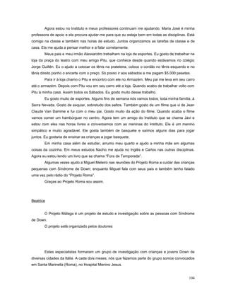 Agora estou no Instituto e meus professores continuam me ajudando. Maria José é minha
professora de apoio e ela procura ajudar-me para que eu esteja bem em todas as disciplinas. Está
comigo na classe e também nas horas de estudo. Juntos organizamos as tarefas de classe e de
casa. Ela me ajuda a pensar melhor e a falar corretamente.
Meus pais e meu irmão Alessandro trabalham na loja de esportes. Eu gosto de trabalhar na
loja da praça do teatro com meu amigo Pitu, que conhece desde quando estávamos no colégio
Jorge Guillén. Eu o ajudo a colocar os tênis na prateleira, coloco o cordão no tênis esquerdo e no
tênis direito ponho o encarte com o preço. Só posso ir aos sábados e me pagam $5.000 pesetas.
Para ir à loja chamo o Pitu e encontro com ele no Armazém. Meu pai me leva em seu carro
até o armazém. Depois com Pitu vou em seu carro até a loja. Quando acabo de trabalhar volto com
Pitu à minha casa. Assim todos os Sábados. Eu gosto muito desse trabalho.
Eu gosto muito de esportes. Alguns fins de semana nós vamos todos, toda minha família, à
Serra Nevada. Gosto de esquiar, sobretudo dos saltos. Também gosto de um filme que vi de Jean
Claude Van Damme e fui com o meu pai. Gosto muito da ação do filme. Quando acaba o filme
vamos comer um hambúrguer no centro. Agora tem um amigo do Instituto que se chama Javi e
estou com eles nas horas livres e conversamos com as meninas do Instituto. Ele é um menino
simpático e muito agradável. Ele gosta também de basquete e saímos alguns dias para jogar
juntos. Eu gostaria de ensinar as crianças a jogar basquete.
Em minha casa além de estudar, arrumo meu quarto e ajudo a minha mãe em algumas
coisas da cozinha. Em meus estudos Nacho me ajuda no Inglês e Carlos nas outras disciplinas.
Agora eu estou lendo um livro que se chama “Fora de Temporada”.
Algumas vezes ajudo a Miguel Meleiro nas reuniões do Projeto Roma a cuidar das crianças
pequenas com Síndrome de Down; enquanto Miguel fala com seus pais e também tenho falado
uma vez pelo rádio do “Projeto Roma”.
Graças ao Projeto Roma sou assim.

Beatrice
O Projeto Málaga é um projeto de estudo e investigação sobre as pessoas com Síndrome
de Down.
O projeto está organizado pelos doutores:

Estes especialistas formaram um grupo de investigação com crianças e jovens Down de
diversas cidades da Itália. A cada dois meses, nós que fazemos parte do grupo somos convocados
em Santa Marinella (Roma), no Hospital Menino Jesus.
104

 