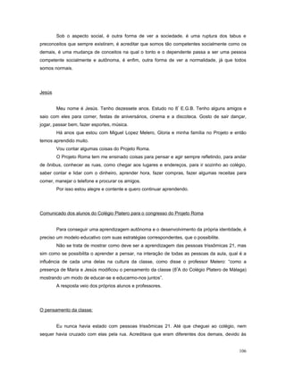 Sob o aspecto social, é outra forma de ver a sociedade, é uma ruptura dos tabus e
preconceitos que sempre existiram, é acreditar que somos tão competentes socialmente como os
demais, é uma mudança de conceitos na qual o tonto e o dependente passa a ser uma pessoa
competente socialmente e autônoma, é enfim, outra forma de ver a normalidade, já que todos
somos normais.

Jesús
Meu nome é Jesús. Tenho dezessete anos. Estudo no 8º E.G.B. Tenho alguns amigos e
saio com eles para comer, festas de aniversários, cinema e a discoteca. Gosto de sair dançar,
jogar, passar bem, fazer esportes, música.
Há anos que estou com Miguel Lopez Melero, Gloria e minha família no Projeto e então
temos aprendido muito.
Vou contar algumas coisas do Projeto Roma.
O Projeto Roma tem me ensinado coisas para pensar e agir sempre refletindo, para andar
de ônibus, conhecer as ruas, como chegar aos lugares e endereços, para ir sozinho ao colégio,
saber contar e lidar com o dinheiro, aprender hora, fazer compras, fazer algumas receitas para
comer, manejar o telefone e procurar os amigos.
Por isso estou alegre e contente e quero continuar aprendendo.

Comunicado dos alunos do Colégio Platero para o congresso do Projeto Roma
Para conseguir uma aprendizagem autônoma e o desenvolvimento da própria identidade, é
preciso um modelo educativo com suas estratégias correspondentes, que o possibilite.
Não se trata de mostrar como deve ser a aprendizagem das pessoas trissômicas 21, mas
sim como se possibilita o aprender a pensar, na interação de todas as pessoas da aula, qual é a
influência de cada uma delas na cultura da classe, como disse o professor Melero: “como a
presença de Maria e Jesús modificou o pensamento da classe (8ªA do Colégio Platero de Málaga)
mostrando um modo de educar-se e educarmo-nos juntos”.
A resposta veio dos próprios alunos e professores.

O pensamento da classe:
Eu nunca havia estado com pessoas trissômicas 21. Até que cheguei ao colégio, nem
sequer havia cruzado com elas pela rua. Acreditava que eram diferentes dos demais, devido às
106

 