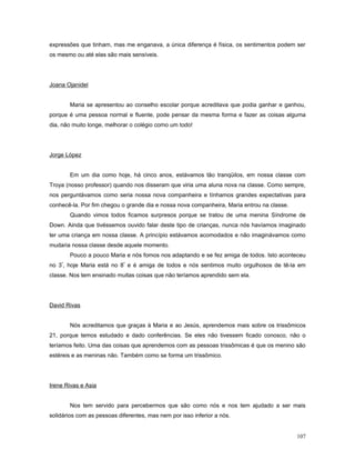 expressões que tinham, mas me enganava, a única diferença é física, os sentimentos podem ser
os mesmo ou até elas são mais sensíveis.

Joana Ojanidel
Maria se apresentou ao conselho escolar porque acreditava que podia ganhar e ganhou,
porque é uma pessoa normal e fluente, pode pensar da mesma forma e fazer as coisas alguma
dia, não muito longe, melhorar o colégio como um todo!

Jorge López
Em um dia como hoje, há cinco anos, estávamos tão tranqüilos, em nossa classe com
Troya (nosso professor) quando nos disseram que viria uma aluna nova na classe. Como sempre,
nos perguntávamos como seria nossa nova companheira e tínhamos grandes expectativas para
conhecê-la. Por fim chegou o grande dia e nossa nova companheira, Maria entrou na classe.
Quando vimos todos ficamos surpresos porque se tratou de uma menina Síndrome de
Down. Ainda que tivéssemos ouvido falar deste tipo de crianças, nunca nós havíamos imaginado
ter uma criança em nossa classe. A princípio estávamos acomodados e não imaginávamos como
mudaria nossa classe desde aquele momento.
Pouco a pouco Maria e nós fomos nos adaptando e se fez amiga de todos. Isto aconteceu
º

no 3 , hoje Maria está no 8º e é amiga de todos e nós sentimos muito orgulhosos de tê-la em
classe. Nos tem ensinado muitas coisas que não teríamos aprendido sem ela.

David Rivas
Nós acreditamos que graças à Maria e ao Jesús, aprendemos mais sobre os trissômicos
21, porque temos estudado e dado conferências. Se eles não tivessem ficado conosco, não o
teríamos feito. Uma das coisas que aprendemos com as pessoas trissômicas é que os menino são
estéreis e as meninas não. Também como se forma um trissômico.

Irene Rivas e Asia
Nos tem servido para percebermos que são como nós e nos tem ajudado a ser mais
solidários com as pessoas diferentes, mas nem por isso inferior a nós.
107

 