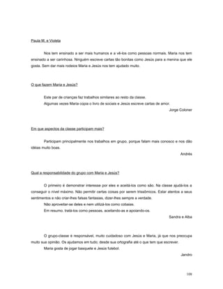 Paula M. e Violeta
Nos tem ensinado a ser mais humanos e a vê-los como pessoas normais. Maria nos tem
ensinado a ser carinhosa. Ninguém escreve cartas tão bonitas como Jesús para a menina que ele
gosta. Sem dar mais rodeios Maria e Jesús nos tem ajudado muito.

O que fazem Maria e Jesús?
Este par de crianças faz trabalhos similares ao resto da classe.
Algumas vezes Maria copia o livro de sociais e Jesús escreve cartas de amor.
Jorge Coloner

Em que aspectos da classe participam mais?
Participam principalmente nos trabalhos em grupo, porque falam mais conosco e nos dão
idéias muito boas.
Andrés

Qual a responsabilidade do grupo com Maria e Jesús?
O primeiro é demonstrar interesse por eles e aceitá-los como são. Na classe ajudá-los a
conseguir o nível máximo. Não permitir certas coisas por serem trissômicos. Estar atentos a seus
sentimentos e não criar-lhes falsas fantasias, dizer-lhes sempre a verdade.
Não aproveitar-se deles e nem utilizá-los como cobaias.
Em resumo, tratá-los como pessoas, aceitando-as e apoiando-os.
Sandra e Alba

O grupo-classe é responsável, muito cuidadoso com Jesús e Maria, já que nos preocupa
muito sua opinião. Os ajudamos em tudo; desde sua ortografia até o que tem que escrever.
Maria gosta de jogar basquete e Jesús futebol.
Jandro

108

 