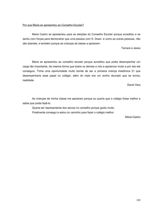 Por que Maria se apresentou ao Conselho Escolar?
Maria Castro se apresentou para as eleições do Conselho Escolar porque acreditou e se
sentiu com forças para demonstrar que uma pessoa com S. Down, é como as outras pessoas, não
são doentes, e também porque as crianças da classe a apoiaram.
Tamara e Jesús

Maria se apresentou ao conselho escolar porque acreditou que podia desempenhar um
cargo tão importante, da mesma forma que todos os demais e nós a apoiamos muito e por isto ela
conseguiu. Tinha uma oportunidade muito bonita de ser a primeira criança trissômica 21 que
desempenharia esse papel no colégio, além do mais era um sonho dourado que se tornou
realidade.
David Vera

As crianças de minha classe me apoiaram porque eu queria que o colégio fosse melhor e
sabia que podia fazê-lo.
Queria ser representante dos alunos no conselho porque gosto muito.
Finalmente consegui e estou no caminho para fazer o colégio melhor.
Maria Castro

109

 