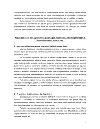 práticas reabilitadoras com uma seqüência extremamente rígida e nem sempre cientificamente
justificada e ao mesmo tempo sem ter em conta, na medida justa, a emotividade, a motivação,
considerar em primeiro lugar a pessoa e depois o indivíduo que tem que se reabilitar ou habilitar.
Outro risco não menos importante e desfavorável às respostas cognitivas articuladas tem
sido o relativo às expectativas dos adultos (pais e professores). Essas expectativas cresceram
exageradamente produzindo uma ânsia de serviços obrigatórios nas crianças que poderia
comportar efeitos prejudiciais sobre a qualidade de suas relações e de sua vida.

Alguns dos dados mais significativos que emergem no screeming interdisciplinar sobre o
desenvolvimento da dupla de pais.
1º – Uma notável heterogeneidade na vivência da Síndrome de Down.
No profundo colóquio psicológico realizado por ambos os pais emerge que a maioria deles,
inclusive depois de vários anos, não tem assumido suficientemente o fato de ter uma criança com
Síndrome de Down.
Em um número importante de duplas se tem encontrado de fato a tendência em não falar
da própria vivência emotiva referente a este nascimento. Muitos deles tem demonstrado um certo
pudor na transmissão ao outro membro da dupla dos próprios medos, raivas, tristezas como se
desta maneira pudesse aumentar o estado de sofrimento do outro. Tem acontecido que algumas
duplas tem falado de suas próprias vivências emotivas sentidas quando nasceu a criança; só pelo
motivo da entrevista realizada no seio do projeto; pode compreender-se facilmente o nível de
sofrimento profundo e inexpressado que tinham um ou ambos componentes da dupla ainda que
para muitos deles tivessem transcorridos muitos anos daquele momento.
Tudo acima exposto merece uma atenta reflexão, especialmente se se considerar que
situações e/ou condições podem haver favorecido na dupla mecanismos de relação geradores de
tanto sofrimento. Um sofrimento tão angustiante que nem sequer o tempo parece haver sido capaz
de diminuir.
2º – A qualidade da comunicação do diagnóstico
Os dados que surgem do questionário do Q.C.D. haviam mostrado de que modo a vivência
associada à qualidade da comunicação do diagnóstico demonstrava um grande carga de
sofrimento inclusive havendo transcorrido ao menos 3 anos desde o nascimento da criança. E que
essa vivência emotiva, era diferente entre o pai e a mãe.
Portanto é preciso perguntar-se até que ponto uma vivência assim pode haver influído
posteriormente em certos comportamentos de fechamento, solidão e de dificuldade de partilhar o
próprio sofrimento não só no seio da dupla mas também em relação com o mundo exterior (outros
familiares, amigos, etc.).
12

 