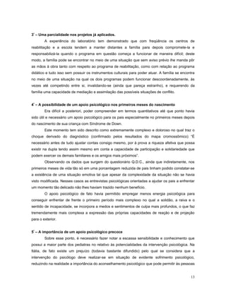 3º – Uma parcialidade nos projetos já aplicados.
A experiência do laboratório tem demonstrado que com freqüência os centros de
reabilitação e a escola tendem a manter distantes a família para depois compromete-la e
responsabilizá-la quando o programa em questão começa a funcionar de maneira difícil; deste
modo, a família pode se encontrar no meio de uma situação que sem aviso prévio lhe manda pôr
as mãos à obra tanto com respeito ao programa de reabilitação, como com relação ao programa
didático e tudo isso sem possuir os instrumentos culturais para poder atuar. A família se encontra
no meio de uma situação na qual os dois programas podem funcionar descoordenadamente, às
vezes até competindo entre si, invalidando-se (ainda que pareça estranho), e requerendo da
família uma capacidade de mediação e assimilação das possíveis situações de conflito.
4º – A possibilidade de um apoio psicológico nos primeiros meses do nascimento
Era difícil a posteriori, poder compreender em termos quantitativos até que ponto havia
sido útil e necessário um apoio psicológico para os pais especialmente no primeiros meses depois
do nascimento de sua criança com Síndrome de Down.
Este momento tem sido descrito como extremamente complexo e doloroso no qual traz o
choque derivado do diagnóstico (confirmado pelos resultados do mapa cromossômico) “É
necessário antes de tudo ajustar contas consigo mesmo, por à prova a riqueza afetiva que possa
existir na dupla tendo assim mesmo em conta a capacidade de participação e solidariedade que
podem exercer os demais familiares e os amigos mais próximos”.
Observando os dados que surgem do questionário Q.D.C., ainda que indiretamente, nos
primeiros meses de vida tão só em uma porcentagem reduzida de pais tinham podido constatar-se
a existência de uma situação emotiva tal que apesar da complexidade da situação não se havia
visto modificada. Nesses casos as entrevistas psicológicas orientadas a ajudar os pais a enfrentar
um momento tão delicado não lhes haviam trazido nenhum benefício.
O apoio psicológico de fato havia permitido empregar menos energia psicológica para
conseguir enfrentar de frente o primeiro período mais complexo no qual a solidão, a raiva e o
sentido de incapacidade, se incorpora a medos e sentimentos de culpa mais profundos, o que faz
tremendamente mais complexa a expressão das próprias capacidades de reação e de projeção
para o exterior.
5º – A importância de um apoio psicológico precoce
Sobre esse ponto, é necessário fazer notar a escassa sensibilidade e conhecimento que
possui a maior parte dos pediatras no relativo às potencialidades da intervenção psicológica. Na
Itália, de fato existe um prejuízo (todavia bastante difundido) pelo qual se considera que a
intervenção do psicólogo deve realizar-se em situação de evidente sofrimento psicológico,
reduzindo na realidade a importância do aconselhamento psicológico que pode permitir às pessoas
13

 