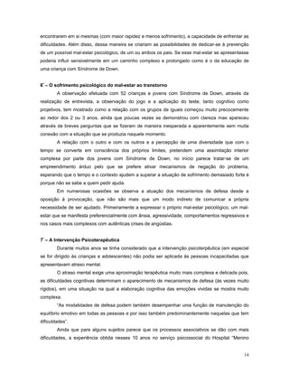 encontrarem em si mesmas (com maior rapidez e menos sofrimento), a capacidade de enfrentar as
dificuldades. Além disso, dessa maneira se criariam as possibilidades de dedicar-se à prevenção
de um possível mal-estar psicológico, de um ou ambos os pais. Se esse mal-estar se apresentasse
poderia influir sensivelmente em um caminho complexo e prolongado como é o da educação de
uma criança com Síndrome de Down.
6º – O sofrimento psicológico do mal-estar ao transtorno
A observação efetuada com 52 crianças e jovens com Síndrome de Down, através da
realização de entrevista, a observação do jogo e a aplicação do teste, tanto cognitivo como
projetivos, tem mostrado como a relação com os grupos de iguais começou muito precocemente
ao redor dos 2 ou 3 anos, ainda que poucas vezes se demonstrou com clareza mas apareceu
através de breves perguntas que se fizeram de maneira inesperada e aparentemente sem muita
conexão com a situação que se produzia naquele momento.
A relação com o outro e com os outros e a percepção de uma diversidade que com o
tempo se converte em consciência dos próprios limites, pretendem uma assimilação interior
complexa por parte dos jovens com Síndrome de Down; no início parece tratar-se de um
empreendimento árduo pelo que se prefere ativar mecanismos de negação do problema,
esperando que o tempo e o contexto ajudem a superar a situação de sofrimento demasiado forte é
porque não se sabe a quem pedir ajuda.
Em numerosas ocasiões se observa a atuação dos mecanismos de defesa desde a
oposição à provocação, que não são mais que um modo indireto de comunicar a própria
necessidade de ser ajudado. Primeiramente a expressar o próprio mal-estar psicológico, um malestar que se manifesta preferencialmente com ânsia, agressividade, comportamentos regressivos e
nos casos mais complexos com autênticas crises de angústias.
7º – A Intervenção Psicoterapêutica
Durante muitos anos se tinha considerado que a intervenção psicoterpêutica (em especial
se for dirigido às crianças e adolescentes) não podia ser aplicada às pessoas incapacitadas que
apresentavam atraso mental.
O atraso mental exige uma aproximação terapêutica muito mais complexa e delicada pois,
as dificuldades cognitivas determinam o aparecimento de mecanismos de defesa (às vezes muito
rígidos), em uma situação na qual a elaboração cognitiva das emoções vividas se mostra muito
complexa.
“As modalidades de defesa podem também desempenhar uma função de manutenção do
equilíbrio emotivo em todas as pessoas e por isso também predominantemente naquelas que tem
dificuldades”.
Ainda que para alguns sujeitos parece que os processos associativos se dão com mais
dificuldades, a experiência obtida nesses 10 anos no serviço psicossocial do Hospital “Menino
14

 