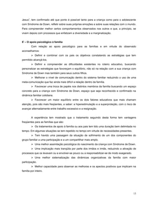 Jesus”, tem confirmado até que ponto é possível tanto para a criança como para o adolescente
com Síndrome de Down, refletir sobre suas próprias emoções e sobre suas relações com o mundo.
Para compreender melhor certos comportamentos observados nos outros e que, a princípio, se
vivem depois com processos que enfatizam a diversidade e a marginalização.
8º – O apoio psicológico à família
Com relação ao apoio psicológico para as famílias e em virtude do observado
aconselhamos:
 Definir e combinar com os pais os objetivos constatando as estratégias que tem
permitido alcançá-los.
 Definir e compreender as dificuldades existentes no roteiro educativo, buscando
personalizar as estratégias que favoreçam o equilíbrio, não só na relação com a sua criança com
Síndrome de Down mas também para seus outros filhos.
 Melhorar o nível de comunicação dentro do sistema familiar reduzindo o uso de uma
meta-comunicação que faz ainda mais difícil a relação dentro da família.
 Favorecer uma troca de papéis nos distintos membros da família buscando um espaço
concreto para a criança com Síndrome de Down, espaço que seja reconhecido e confirmado na
dinâmica familiar cotidiana.
 Favorecer um maior equilíbrio entre os dois fatores educativos que mais chamam
atenção, pois são mais freqüentes, a saber: a hiperestimulação e a superproteção, com o risco de
avançar alternadamente entre trabalho excessivo e a resignação.
A experiência tem mostrado que o tratamento seguindo desta forma tem vantagens
freqüentes para as famílias que são:
 Os tratamentos de apoio à família ou aos pais tem tido uma duração bem delimitada no
tempo. Em algumas situações se tem repetido no tempo em virtude de necessidades presentes.
 Tem havido uma passagem da situação de sofrimento de um dos componentes do
grupo familiar a uma participação e a um compartilhar mais amplo.
 Uma melhor assimilação psicológica do nascimento da criança com Síndrome de Down.
 Uma implicação mais tranqüila por parte dos irmãos e irmãs, reduzindo a ativação de
processos que os levavam ou a envolver-se pouco ou a responsabilizar-se de modo exagerado.
 Uma melhor sistematização das dinâmicas organizativas da família com maior
participação.
 Melhor capacidade para observar as melhoras e os apectos positivos que implicam na
família por inteiro.

15

 